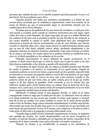 Trozos del Espejo 
personas que estaban de paso en la capital, propuso que fuera pasado el caso a su 
provincia. Así lo acordaron y así e hizo. 
“Aquella familia con todos sus miembros encadenados y a bordo de una 
carreta-jaula escoltada por la soldadesca inquisitorial, tomó este camino de la 
sierra de Huelva ya que el mencionado lugar se encontraba situado por las 
estribaciones de la Sierra Morena. 
“El perno que en los grilletes de los pies hacía de cerradura se soltó por estar 
mal puesto y el padre, justo cuando la comitiva transcurría por este lugar, logró 
saltar del carro y salir huyendo. No llegó muy lejos, ya que si se había librado de 
las cadenas de los pies aun le pesaban y mucho las que llevaba en las muñecas, y 
las cuales también le cogían el cuello. Esta dificultad hizo que consiguieran 
alcanzarlo y herirlo de muerte precisamente al pie de esta Encina; una Encina 
reciente en aquellos días, pero cuyas ramas fueron lo suficientemente fuertes para 
que en una de ellas fuera colgado cabeza abajo, quedando abandonado a las 
alimañas mientras la siniestra comitiva continuaba viaje entre el llanto y el dolor 
de su mujer y sus hijos, los cuales ahora no se podían contener y maldecían una y 
otra vez al fraile guardián y a los soldados de la escolta. 
“Tomado conocimiento el nuevo tribunal de cuanto aconteciera en el 
camino, se dictó cárcel hasta que se viera la causa, por lo que la mujer y los dos 
hijos fueron conducidos a los sótanos y quedar allí encerrados juntos. 
“Al atardecer de aquel mismo día, un cabrero y hombre piadoso que llevaba 
de vuelta el ganado a su aprisco, se sorprendió al ver aquél cuerpo colgado de 
semejante postura; se acercó sin temor, y apreciando un leve quejido, depositó toda 
su atención en encontrar un pequeño indicio a través del cual pudiera ser que aquél 
hombre siguiera con vida; se acercó un poco más y fue entonces cuando se dio 
perfecta cuenta de que aun tenía vida, no sabía cuanta, pero de lo que ya estaba 
seguro es de que alguna le quedaba. Salió corriendo y con la misma hoz que 
utilizara siempre para cortar hierbas para sus cabras, hizo un buen haz de la que 
siempre crece, como esas, en la misma orilla del arroyuelo formando así y con toda 
prisa un pequeño colchón bajo el cuerpo del hombre. 
“Ultimado el trabajo hasta el más pequeño detalle, se subió en la rama 
consiguiendo cortar la soga que lo ataba por los pies. La distancia entre la cabeza 
y el sitial acolchado era tan escasa que cuando el cuerpo cayó apenas se lastimó 
más de lo que ya estaba. Con sumo cuidado lo colocó de la mejor forma posible 
sobre el haz de hierbas; luego estuvo mirando detenidamente si estaba muy herido, 
observando que tenía una herida muy grave en el costado por lo que haciendo con 
unas hojas que previamente lavara en el arroyo, una compresa, se la puso y salió a 
toda prisa en dirección a la pequeña y cercana aldea donde vivía. 
“Cuando llegó y pidió auxilio relatando seguidamente el suceso, se organizó 
una partida de vecinos, los cuales desplazándose con un carro recogieron al 
hombre, el cual fue llevado y atendido por un lugareño del monte, conocedor de la 
medicina de la época teniendo como único elemento a la madre naturaleza. 
“Pasado un tiempo y ya restablecido, le anunció a sus salvadores la 
146 
 