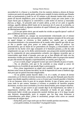 Santiago Martín Moreno 
necesidad de ir a buscar a su familia. Con los mejores ánimos y deseos de buena 
ventura por parte de aquella gente, partió para cumplir la única misión que llenaba 
todo su pensamiento y todo su ser. El camino a pie durante tantos días estuvo a 
punto de hacerle desfallecer, pero su inquebrantable coraje por estar junto a los 
suyos hacía que su flaqueza se convirtiera a cada metro en nuevas y renovadas 
fuerzas, y llegó... Se presentó ante el santo oficio, y éste al ver ante sí aquella 
entrega, aquella defensa febril tanto de la inocencia de él como de su familia, se 
acabó convenciendo en algunos miembros de aquél tribunal, que al final dio orden 
de libertad para todos”. 
- ¿Y eso que quiere decir, que mi madre ha vivido en aquella época? -salió al 
paso Guillermo un tanto asustado. 
- Bien pudiera ser, aunque no necesariamente relacionada con el mismo 
tema. Verás ha ocurrido, que aun quedan por aquí algunas energías de los actos que 
en aquel tiempo se vivieron, y bien pudiera ser, repito, que se unieran 
circunstancialmente a los pensamientos de tu madre sobre aquello que dijo de que 
se iba a quedar aquí para poner en orden algunas ideas; al parecer, sus 
pensamientos, que no dejan de ser generadores de energías, y relacionados con lo 
ocurrido les ha hecho vivir algo semejante al ir bastante parejos, y ello ha sido 
simplemente eso que os he dicho anteriormente: una proyección mental producida 
por la conjunción de unos pensamientos actuales con algunos recuerdos que se 
conservaban aquí desde el pasado, pero que ya se han diluido del todo con los 
momentos vividos por tu madre. Laura os puede hablar sobre la proyección mental 
ya que ella misma ha llegado a experimentarla, no mucho, pero algo así... 
- ¿Y eso es malo, Jorge? -preguntó Leonor que aun le duraba un poco el susto. 
- No, en absoluto, esto que te ha ocurrido es muy simple y carece de 
importancia en el sentido de que pueda llegar a preocuparte. 
- Pero ¿tiene importancia en algún otro sentido? Es que me parece que al 
decirme estas cosas de forma tan dulce, me da la impresión de como si hubiera algo 
más pero que no quieres hacerme ningún daño. 
- Yo no podría jamás hacerte daño a ti, ni a nadie, al menos de forma 
consciente y si lo hiciera de forma inconsciente, sería que fui llamado para hacerte 
pagar una deuda negativa anterior, y eso es lo peor que le puede guardar el destino 
a un ser humano; sería lo peor de su propio destino, lo que el quiso, pues no en 
vano todo lo que somos, tenemos y vivimos es producto de nuestras propias 
decisiones, en unos casos acertadas y en otros desacertadas, pero siempre nuestras. 
No mujer, lo que ocurre es que cuando digo lo de importancia, me refiero a 
importancia relativa; ello se refiere solamente al hecho de que siempre es 
interesante haber vivido una proyección mental; lástima que a ti te haya tocado 
una historia desagradable, pero te aseguro que las hay muy hermosas y 
extraordinarias, pero dime: ¿cómo te encuentras, porque estos casos no causan 
trastornos de ningún tipo? 
- Estoy bien, pero vaya susto que me llevé cuando querían encerrarme... 
- ¿Con quién estabas, lo recuerdas? -le preguntó Laura. 
147 
 