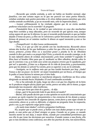 Trozos del Espejo 
- Recuerdo que estaba sentada, y ante mi había un hombre normal, algo 
famélico, con una sotana negra en la que me pareció ver unas partes blancas, 
estaban sentadas más gentes parecidas a él, otros daban paseos mientras que otro 
estaba sentado escribiendo, y ya no recuerdo más, sólo la impresión final... 
- Leonor ¿últimamente te ha visitado alguien que tú en cierta medida 
pudieras relacionar con lo ocurrido? -le pregunté. 
- Pensándolo bien, sí, la verdad es que estuvieron en casa dos muchachos 
muy bien vestidos y muy educados, pero no recuerdo de qué iglesia eran, aunque 
estoy segura de que me lo dijeron. Lo que sí recuerdo perfectamente es que yo había 
dejado el tema un poco, y ellos me lo volvieron a poner hirviendo con sus extrañas 
formas de pensar; no sé cuántas vueltas le dimos en aquel momento y aun se las 
sigo dando. 
- ¡Tranquilizate! -le dijo Laura cariñosamente. 
- Pero, si es que yo sólo me pierdo con las incoherencias. Recuerdo ahora 
mismo dos hechos de los que hablamos y sobre los que ellos no daban su brazo a 
torcer, primero: ¿Cómo Dios va a necesitar poner a prueba la Fe de Abrahám 
cuando le dice que mate a su propio hijo? Esto, y estaréis de acuerdo conmigo, es de 
lo más infantil; ahora de verdad, sinceramente: ¿esto tiene sentido? Y segundo: Si 
Dios hace al hombre libre para que él, mediante su libre albedrío, decida sobre lo 
que le conviene o no, y en todo caso serán sus propios errores que le ayudarán ¿por 
qué no? a aprender, ¿Cómo va a disponer de la vida de Jesucristo, y precisamente, 
para que los demás se salven? Lo siento, pero es superior a mi, no lo entiendo. 
- Sosiégate, no te sulfures más que ya has tenido bastante por hoy. ¡Anda! 
Vamos a dar un paseo -la invitó mi mujer tomándola por un brazo, al tiempo que 
le pedía a Laura hiciera lo mismo por el otro lado. 
Ahora, las cuatro mujeres se marcharon despacio. Guillermo me hizo señas 
dirigiendo su mirada hacia Alejándro. El cual continuaba acostado. 
- No se ha enterado de nada, luego me dice a mi que los chupitos de la bota 
no le producen ningún efecto; fíjate que carita, parece un niño; ahí lo tienes, y sigue 
durmiendo tan ricamente -dijo Guillermo. 
- Como que tiene que estar de a gusto... -le dije. 
- Jorge, ¿qué te ha parecido todo lo que decía mi madre? 
- Bueno, sólo puedo decirte que es una opinión en razón del conocimiento que 
se posee; yo suelo respetar los pensamientos o las creencias de los demás y nunca 
entro en aquello tan conocido de algunas épocas, como fuera y aun sigue siendo la 
conversión, ahora sí, y esto es diferente, si alguien me pregunta tiene la respuesta, 
guste o no, y, por supuesto caiga quien caiga... 
- ¿Es malo tener dudas? -volvió a preguntar Guillermo. 
No, aceptar que se puede creer, y luchar con esas dudas porque se cree que se 
puede, es una pelea que al final siempre se gana. Cuando no se gana, es cuando 
nuestra mente no nos deja, o mejor dicho, cuando por comodidad permitimos que 
sea ella la que tome las decisiones por nosotros. Cuando vamos a una fiesta, ella 
que es tan envidiosa como codiciosa, nos abre las puertas de otra, tan maravillosa, 
148 
 