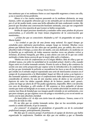 Santiago Martín Moreno 
tan suntuosa que si no andamos listos es casi imposible negarnos a irnos con ella, 
y esa es nuestra eterna perdición. 
Ahora vi a las cuatro mujeres paseando en la mediana distancia, no muy 
lejanas, sobre un pequeño altozano que se me antojaba por su decoración bañado 
por el sol de media tarde, como una bella alfombra del más exuberante verdor. Me 
pareció que llevaban una conversación bastante animada, cosa que me congratuló 
ya que ello era viva muestra de que Leonor se había recuperado. 
Arriba de aquel precioso montículo y sentadas sobre unas piedras de pizarra 
conversaban, y el airecillo me trajo tenues fragmentos de la conversación que 
mantenían... 
- ¿Cómo fue que os conocisteis Alejándro y tú? -le preguntaba mi mujer a 
María Isabel. 
- La verdad es que fue de una forma muy natural. En aquel tiempo yo 
estudiaba para enfermera puericultora, aunque luego no terminé. Muchas veces 
pienso que debería hacer los dos años que me quedan, pero, ya sabéis, dos críos te 
absorben todo el tiempo, y como dice mi madre, con uno dedicado a la medicina en 
la familia ya es suficiente; de todas maneras muchas veces me planteo volver y 
terminar, de forma tranquila, por libre; y más ahora con esto de lo que nos están 
metiendo a todas horas acerca de que la mujer debe salir a trabajar... 
“Había un ciclo de conferencias en el Colegio Médico. Una de ellas y que no 
olvidaré nunca, era sobre la natalidad en la sociedad actual. Asistí a ella, cuando 
llegue entré en el salón tomando asiento. Pronto la sala se llenó y dio comienzo la 
sesión con una corta proyección que supuse sería la introducción a la conferencia; 
así fue ya que terminada la película se encendieron las luces y uno de los doctores 
que estaba en el estrado empezó exponiendo una serie de interesantes avances en el 
campo de la preparación a la Maternidad. Saqué mi libro de notas y un lapicero e 
iba tomando apuntes a medida que el conferenciante daba informaciones y que yo 
consideraba de interés. En una de mis muchas notas de datos se me escurrió el 
lapicero de entre los dedos cayendo debajo de la butaca ¡madre mía! -pensé-, 
¿cómo me hago yo ahora de él? No podía agacharme, imposible. Miré a mi derecha 
con cara de disculpas y, allí estaba él. Mi sorpresa se hizo palpable al darme 
cuenta que tenía un bolígrafo en su mano y me lo estaba ofreciendo en unión de una 
sonrisa tan llena de bondad que esa imagen quedó retenida en mi sentimiento, creo 
que para siempre, ya que algunas veces me pongo a recordarlo y veo en mi mente su 
rostro con la más absoluta claridad. 
¡Te hará falta a ti! -le dije con cierto tono de confianza-. Vamos, como si le 
conociera de toda la vida. 
Él, me dijo que no estaba tomando notas. Que no las necesitaba porque 
cuanto se estaba diciendo, él ya lo conocía. 
¿Lo conoces? -le pregunte yo picándome el gusanillo ese de la curiosidad 
profesional aunque, principalmente, femenina. 
Me dijo que lo conocía porque él pertenecía al equipo de doctores que había 
organizado la conferencia. También me dijo que era médico y que se llamaba 
149 
 