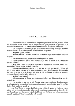 Santiago Martín Moreno 
CAPÍTULO TERCERO 
Esta noche estamos cenando más temprano que de costumbre, pues ha dicho 
la televisión, en un avance de la programación, que pondrían la película “La 
historia interminable”. Ya estamos terminando cuando ha sonado el teléfono. 
- ¡Yo lo cogeré! -dijo mi mujer que ya se había levantado y se dirigía hacia la 
mesita que está en el salón y sobre la que tenemos el aparato. 
- ¡Dígame! -pidió solícita. 
- ¡Buenas noches! Desearía hablar con su marido -dijo la voz al otro lado del 
teléfono. 
- ¡Me dice su nombre, por favor! -volvió a pedir mi mujer. 
- Dígale, por favor, que es una conocida suya -dijo de nuevo la voz sin querer 
darse a conocer. 
- Muy bien, como Vd. prefiera; aguarde un segundo -le pidió mi mujer que, 
soltando el aparato vino hasta el comedor. 
Estaba colocando la servilleta en el interior del aro servilletero, cuando mi 
mujer muy misteriosa me dijo susurrándome al oído. Te llama una desconocida 
para mí, pero que al parecer conocida para ti, que no ha querido decir su nombre; 
¿cómo se llama? -quiso saber mi mujer. 
- No lo sé -le respondí. 
- ¿No sabes como se llama, no conoces su nombre? -me dijo con cierto aire de 
extrañeza. 
- ¡La verdad es que no lo sé! Cuando quiera decírmelo, me lo dirá; acaso 
prefiera estar en el anonimato; tampoco tiene mayor importancia, igual te podría 
haber dado cualquier nombre. 
Me dirijí hacia el salón. Evidentemente sabía de quien se trataba, y era 
cierto que no conocía su nombre aún, pero ignoraba casi por completo el motivo de 
su llamada ya que habíamos estado hablando por teléfono esa misma mañana, 
cuando me llamó. Tomé el auricular y la saludé. 
15 
 