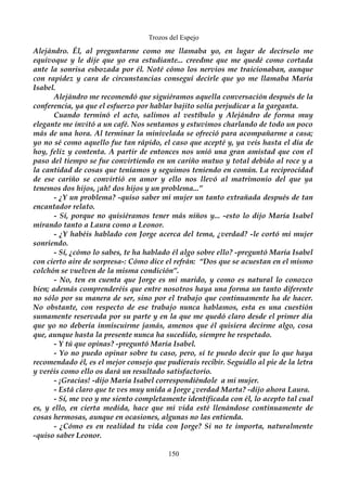 Trozos del Espejo 
Alejándro. Él, al preguntarme como me llamaba yo, en lugar de decírselo me 
equivoque y le dije que yo era estudiante... creedme que me quedé como cortada 
ante la sonrisa esbozada por él. Noté cómo los nervios me traicionaban, aunque 
con rapidez y cara de circunstancias conseguí decirle que yo me llamaba María 
Isabel. 
Alejándro me recomendó que siguiéramos aquella conversación después de la 
conferencia, ya que el esfuerzo por hablar bajito solía perjudicar a la garganta. 
Cuando terminó el acto, salimos al vestíbulo y Alejándro de forma muy 
elegante me invitó a un café. Nos sentamos y estuvimos charlando de todo un poco 
más de una hora. Al terminar la minivelada se ofreció para acompañarme a casa; 
yo no sé como aquello fue tan rápido, el caso que acepté y, ya veis hasta el día de 
hoy, feliz y contenta. A partir de entonces nos unió una gran amistad que con el 
paso del tiempo se fue convirtiendo en un cariño mutuo y total debido al roce y a 
la cantidad de cosas que teníamos y seguimos teniendo en común. La reciprocidad 
de ese cariño se convirtió en amor y ello nos llevó al matrimonio del que ya 
tenemos dos hijos, ¡ah! dos hijos y un problema...” 
- ¿Y un problema? -quiso saber mi mujer un tanto extrañada después de tan 
encantador relato. 
- Sí, porque no quisiéramos tener más niños y... -esto lo dijo María Isabel 
mirando tanto a Laura como a Leonor. 
- ¿Y habéis hablado con Jorge acerca del tema, ¿verdad? -le cortó mi mujer 
sonriendo. 
- Sí, ¿cómo lo sabes, te ha hablado él algo sobre ello? -preguntó María Isabel 
con cierto aire de sorpresa-: Cómo dice el refrán: “Dos que se acuestan en el mismo 
colchón se vuelven de la misma condición”. 
- No, ten en cuenta que Jorge es mi marido, y como es natural lo conozco 
bien; además comprenderéis que entre nosotros haya una forma un tanto diferente 
no sólo por su manera de ser, sino por el trabajo que continuamente ha de hacer. 
No obstante, con respecto de ese trabajo nunca hablamos, esta es una cuestión 
sumamente reservada por su parte y en la que me quedó claro desde el primer día 
que yo no debería inmiscuirme jamás, amenos que él quisiera decirme algo, cosa 
que, aunque hasta la presente nunca ha sucedido, siempre he respetado. 
- Y tú que opinas? -preguntó María Isabel. 
- Yo no puedo opinar sobre tu caso, pero, sí te puedo decir que lo que haya 
recomendado él, es el mejor consejo que pudierais recibir. Seguidlo al pie de la letra 
y veréis como ello os dará un resultado satisfactorio. 
- ¡Gracias! -dijo María Isabel correspondiéndole a mi mujer. 
- Está claro que te ves muy unida a Jorge ¿verdad Marta? -dijo ahora Laura. 
- Sí, me veo y me siento completamente identificada con él, lo acepto tal cual 
es, y ello, en cierta medida, hace que mi vida esté llenándose continuamente de 
cosas hermosas, aunque en ocasiones, algunas no las entienda. 
- ¿Cómo es en realidad tu vida con Jorge? Si no te importa, naturalmente 
-quiso saber Leonor. 
150 
 