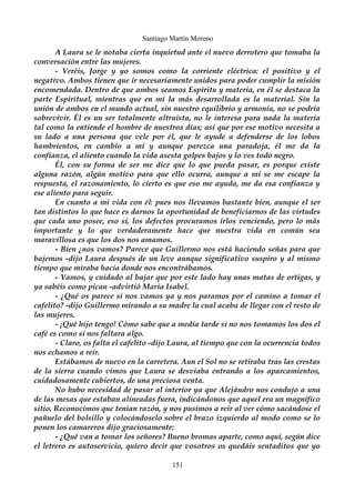 Santiago Martín Moreno 
A Laura se le notaba cierta inquietud ante el nuevo derrotero que tomaba la 
conversación entre las mujeres. 
- Veréis, Jorge y yo somos como la corriente eléctrica: el positivo y el 
negativo. Ambos tienen que ir necesariamente unidos para poder cumplir la misión 
encomendada. Dentro de que ambos seamos Espíritu y materia, en él se destaca la 
parte Espiritual, mientras que en mí la más desarrollada es la material. Sin la 
unión de ambos en el mundo actual, sin nuestro equilibrio y armonía, no se podría 
sobrevivir. Él es un ser totalmente altruista, no le interesa para nada la materia 
tal como la entiende el hombre de nuestros días; así que por ese motivo necesita a 
su lado a una persona que vele por él, que le ayude a defenderse de los lobos 
hambrientos, en cambio a mí y aunque parezca una paradoja, él me da la 
confianza, el aliento cuando la vida asesta golpes bajos y lo ves todo negro. 
Él, con su forma de ser me dice que lo que pueda pasar, es porque existe 
alguna razón, algún motivo para que ello ocurra, aunque a mí se me escape la 
respuesta, el razonamiento, lo cierto es que eso me ayuda, me da esa confianza y 
ese aliento para seguir. 
En cuanto a mi vida con él: pues nos llevamos bastante bien, aunque el ser 
tan distintos lo que hace es darnos la oportunidad de beneficiarnos de las virtudes 
que cada uno posee, eso sí, los defectos procuramos irlos venciendo, pero lo más 
importante y lo que verdaderamente hace que nuestra vida en común sea 
maravillosa es que los dos nos amamos. 
- Bien ¿nos vamos? Parece que Guillermo nos está haciendo señas para que 
bajemos -dijo Laura después de un leve aunque significativo suspiro y al mismo 
tiempo que miraba hacia donde nos encontrábamos. 
- Vamos, y cuidado al bajar que por este lado hay unas matas de ortigas, y 
ya sabéis como pican -advirtió María Isabel. 
- ¿Qué os parece si nos vamos ya y nos paramos por el camino a tomar el 
cafelito? -dijo Guillermo mirando a su madre la cual acaba de llegar con el resto de 
las mujeres. 
- ¡Qué hijo tengo! Cómo sabe que a media tarde si no nos tomamos los dos el 
café es como si nos faltara algo. 
- Claro, os falta el cafelito -dijo Laura, al tiempo que con la ocurrencia todos 
nos echamos a reír. 
Estábamos de nuevo en la carretera. Aun el Sol no se retiraba tras las crestas 
de la sierra cuando vimos que Laura se desviaba entrando a los aparcamientos, 
cuidadosamente cubiertos, de una preciosa venta. 
No hubo necesidad de pasar al interior ya que Alejándro nos condujo a una 
de las mesas que estaban alineadas fuera, indicándonos que aquel era un magnífico 
sitio. Reconocimos que tenían razón, y nos pusimos a reír al ver cómo sacándose el 
pañuelo del bolsillo y colocándoselo sobre el brazo izquierdo al modo como se lo 
ponen los camareros dijo graciosamente: 
- ¿Qué van a tomar los señores? Bueno bromas aparte, como aquí, según dice 
el letrero es autoservicio, quiero decir que vosotros os quedáis sentaditos que yo 
151 
 