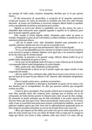 Trozos del Espejo 
me encargo de todo; nada, vosotros tranquilos, decidme que es lo que queréis 
tomar... 
El día transcurría de maravillas, a excepción de la pequeña experiencia 
vivida por Leonor, los ratos de armonía se sucedían uno tras otro entre bromas 
inocentes de Laura con Guillermo y viceversa; tampoco María Isabel se quedaba 
corta y manifestaba un ánimo y una gracia poco común. 
Alguien se acercó por detrás, y tapándole con sus dos manos los ojos a 
Alejándro dejó transcurrir unos segundo jugando a aquello de la infancia, para 
decir de forma infantil: ¿quién soy? 
Sólo cuando el recién llegado habló, Alejándro pudo saber de quien se 
trataba. Enseguida se puso de pie volviéndose y ambos hombres se fundieron en un 
amistoso y fraternal abrazo. 
- ¡No me lo puedo creer! -dijo Alejándro dándole unas palmadas en la 
espalda, mientras repetía una otra vez que no se lo podía creer. 
-¿Cómo supiste que era yo tan prontamente? -dijo el recién llegado. 
- Tu voz es inconfundible para mi, además tú siempre estará en mi corazón y 
a mi corazón lo pongo a trabajar algunas veces igual que a mi memoria; ninguno 
de los dos deseo que te olviden jamás. 
- Familia, os presento a mi querido amigo Alberto. María Isabel tú ya te 
podrás haber imaginado de quién se trata... 
- Ya lo creo, me ha hablado tanto de ti que es como si fueras ya de la familia 
-correspondió María Isabel dirigiéndose al recién llegado. 
- Más, mucho más -dijo Alejándro cariñosamente. 
- Está demostrado y ahora no me lo puedes negar que sigues siendo el más 
exagerado del mundo. 
- ¡De eso nada! Pero, cuéntame algo: ¿Qué haces tú por estas tierras a la vez 
que tan lejos de la tuya? Es que Alberto es de Almería -dijo Alejándro dirigiéndose 
al grupo. 
- Pues te puedo contar poco... perdona un momento... 
El amigo de Alejándro se disculpó y haciéndole un gesto con la mano a los 
dos hombres que le acompañaban, les dijo que pasaran adentro que enseguida 
estaría con ellos. 
- Como te decía -prosiguió-: Poco puedo contarte por el momento. Dentro de 
unos días pensaba darte una sorpresa pero, supongo que el destino me la ha 
estropeado, de todas formas pronto te llamaré para estar un par de días contigo. 
De momento te puedo anticipar que he sido trasladado a un centro especial del 
Socorro Aéreo que hay aquí cerca. Ahora precisamente vamos para ver un terreno 
sobre el que se construirá una pista para aviones y helicópteros anfibios , ya que el 
gobierno andaluz quiere que esta zona esté lo suficientemente preparada para un 
alto riesgo de incendios forestales, y a mi me ha tocado llevar esta zona Sur. 
- Bien, qué alegría me has dado, pero anda vete que te están esperando, y no 
dejes de venir pronto que si no, me entero de donde estás y vengo por ti, aunque te 
tenga que llevar con avión y todo, además, sabes que vienes a tu casa, allí ya 
152 
 
