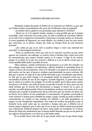 Trozos del Espejo 
CAPITULO DÉCIMO OCTAVO 
Alejándro estaba deseando de hablar de su amistad con Alberto, y ¿por qué 
no? Todos sentían curiosidad por ello, pero, fue Guillermo el que le preguntó: 
- ¡Caramba chico! ¿quién es ese personaje y que además es Teniente? 
- Ahora no sé si lo seguirá siendo, aunque es muy posible que ya lo hayan 
ascendido, valer vale para eso y más, pero, no sólo es militar de vocación; Alberto 
en la vida civil es Ingeniero Aeronáutico. Estuvimos sirviendo juntos en Aviación, 
él como ayudante de Ingeniero, yo como Médico. La verdad es que los once meses 
que estuvimos en el mismo campo, fue todo un tiempo lleno de una hermosa 
amistad. 
- ¿No sabía yo que en la mili se pudiera llegar a tener una amistad tan 
estrecha? -le interrumpió Guillermo. 
- Tiene su explicación, claro que esto no lo conocéis vosotros ya que antes 
apenas nos veíamos, sin embargo, es curioso cómo el destino hace reunir una serie 
de circunstancias que cuajan cuando menos se lo espera. Y digo lo de curioso 
porque si os fijáis en lo que nos ocurrió a Alberto y a mi os daréis cuenta que en 
cierta medida debía haber sucedido al revés. 
“Una mañana, cuando terminamos de desayunar y al salir del comedor me 
iba a dirigir como siempre a la enfermería. Alberto también se marchaba hacia el 
campo en busca de sus pajaritos, como él le llamaba a un grupo de avionetas de un 
sólo motor con las que, al parecer, estaban experimentando un nuevo sistema. Me 
dijo que si quería ver algo de lo que estaba haciendo y que consideraba muy bueno. 
Le dije que sí, que tenía tiempo y le acompañé hasta un pequeño avión que se 
encontraba al fondo de uno de los angares. Cuando llegamos, le quitó unas lonas 
que lo cubría y se subió a la carlinga. Ya en ella me pidió que le diera unas vueltas 
con fuerza a la hélice, con el fin de poner en marcha el motor. Lo hice, pero con tan 
mala fortuna que la inercia del movimiento y aunque el motor no se puso en 
marcha, me pilló desprevenido el brazo haciéndome un buen corte justo en la vena, 
mientras que el golpe al desplazarme hacia atrás hizo que así mismo me diera con 
un hierro en la cabeza al caer perdiendo el conocimiento. Al quedar seccionada la 
vena comenzó a manar gran cantidad de sangre. Luego, cuando ya pude recobrar el 
conocimiento, yo estaba en una camilla con Alberto a mi lado pasándome su 
sangre en una transfusión espontánea. Por orden del médico de guardia y que se 
llamaba León, pude saber que no encontró a tiempo más que a Alberto con el 
mismo grupo sanguíneo que el mio; que él era el que me había estado practicando 
una respiración artificial después de hacer como pudo un torniquete en el brazo 
hasta que llegó una ambulancia que él mismo había llamado ya que en esa parte de 
los angares normalmente a esa hora no solía haber nadie. 
Ya os podéis hacer una idea de lo que puedo sentir por él, que hasta tengo 
154 
 