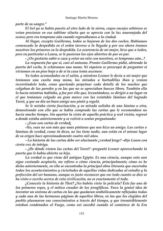 Santiago Martín Moreno 
parte de su sangre.” 
El Sol ya se había puesto al otro lado de la sierra, cuyos encajes arbóreos se 
veían preciosos en esa sublime silueta que se aprecia con la luz anaranjada del 
ocaso; pero era temprano aún cuando regresábamos a la ciudad. 
Al llegar, excepto Guillermo, todos se bajaron de los dos coches. Habíamos 
comenzado la despedida en el orden inverso a la llegada y por eso ahora éramos 
nosotros los primeros en la despedida. La ocurrencia de mi mujer, hizo que a todos, 
pero en particular a Laura, se le pusieran los ojos abiertos de par en par. 
- ¿Os gustaría subir a casa y estar un rato con nosotros, es temprano aún...? 
La respuesta fue que sí, casi al unísono. Pronto Guillermo pidió, abriendo la 
puerta del coche, le echáramos una mano. Ni siquiera se preocupó de preguntar si 
vivíamos en un piso bajo o de si la casa tenía ascensor. 
Ya todos acomodados en el salón, y mientras Leonor le decía a mi mujer que 
teníamos una casita muy mona, las miradas a hurtadillas iban y venían 
recorriéndolo todo, como queriendo perpetuar cada detalle de los muchos que 
colgaban de las paredes y en las que no se apreciaban huecos libres. También ella 
lo hacía mientras hablaba, y fue por ello que, levantándose, se dirigió a un lugar en 
el que teníamos colgado un gran marco con las veintidós láminas del Sagrado 
Tarot, y que un día un buen amigo nos pintó y regaló. 
Se le notaba cierta fascinación, y su mirada saltaba de una lámina a otra, 
demostrando con ello que se había comprado las cartas que le recomendara no 
hacía mucho tiempo. Sin apartar la vista de aquella práctica y real visión, regresó 
a donde estaba anteriormente y se volvió a sentar preguntando: 
- ¿Esas son cartas de verdad¿ 
-No, esas no son más que unas pinturas que nos hizo un amigo. Las cartas o 
láminas de verdad, como tú dices, no las tiene nadie, aun están en el mismo lugar 
de su origen hace aproximadamente cuatro mil años. 
- La historia de las cartas debe ser alucinante ¿verdad Jorge? -dijo Laura con 
cierta voz de intriga. 
- ¿De dónde vienen las cartas del Tarot? -preguntó Leonor aprovechando la 
puerta que le había abierto su hija. 
La verdad es que viene del antiguo Egipto. Es una ciencia, aunque esto aun 
sigue costando aceptarlo, me refiero a cómo ciencia, principalmente; cómo os he 
dicho anteriormente, en ella se encontraba la principal obra literaria que encerraba 
todos los acontecimientos y vicisitudes de aquellas vidas dedicadas al estudio y la 
perfección del ser humano, aunque es justo reconocer que ese todo cuanto se dice se 
ha visto o escrito acerca de esta civilización, no es exactamente el todo. 
¿Conocéis la historia de Thot? ¿No habéis visto la película? Éste fue uno de 
los primeros reyes, y el mítico creador de los jeroglíficos. Tuvo la genial idea de 
inventar un sistema de cartas en las que quedaran simbólicamente reflejadas todas 
y cada una de las hermosas páginas de aquellos libros, en las que los elegidos del 
pueblo plasmaron sus conocimientos a través del tiempo, y que irremisiblemente 
estaban condenados al Fuego, como así sucedió cuando al comienzo de la Era 
155 
 