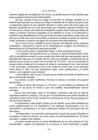 Trozos del Espejo 
anterior, Egipto fue invadida por los hicsos, un pueblo quizás el más bárbaro que 
haya recogido la historia de la Humanidad. 
Así, que cuando el que era amigo se convirtió en enemigo, también en su 
maldad quiso quemar las cartas, pero llegó el redondeo de la inspiración por lo que 
el argumento egipcio de que aquellas láminas o cartas eran sólo para jugar, las 
dejaron, quedando una vez más demostrado que el hombre respetará siempre más 
el vicio que la virtud, y de esa forma inteligente se pudo salvar toda una cadena de 
sabias y místicas vivencias apoyadas en un alfabeto en el que si lo observáis y 
estudiáis muy detenidamente, veréis que todos los dioses son letras, todas ellas sus 
ideas de la vida real, estas convertidas en números y al final en todos los números 
lo que realmente se aprecia son signos de una perfección extraordinaria. 
Así es como en los veintidós arcanos mayores del Sagrado Tarot, podemos 
contemplar e interpretar a través de la simbología de su figura los principios y 
fundamentos de la Filosofía de aquel gran pueblo. 
- ¿Y las cartas cómo se interpretan, Jorge? -volvió a preguntar Leonor. 
- Las láminas del Sagrado Tarot y a priori, no tienen interpretación. Ellas 
sólo se manifiestan cuando se usan, aunque qué duda cabe que una pequeña seña de 
identidad de cada una si os puedo ofrecer, como por ejemplo y comenzando por la 
primera que es la que se conoce con el nombre de “El Loco”, que va al principio y 
porque siendo atemporal en el número de orden le corresponde el cero. Así, tenemos 
a este personaje... perdonadme, pero se me acaba de ocurrir que si nos ponemos 
todos frente a ellas creo que asimilareis mejor estas explicaciones, ¿si tenéis 
interés, si no seguimos como estamos! 
- ¡Ah! Perfecto -dijo Leonor a la par que ya estaba moviendo el módulo en el 
que se encontraba sentada. 
Los demás, excepto Guillermo, hicieron lo mismo y continué mi pequeña 
disertación... 
- Como os decía, ahí tenemos en “El Loco”, un fiel reflejo de cualquiera de 
nosotros en esa pizca de locura a que nos conduce irremisiblemente nuestra 
sociedad. 
En ese otro personaje, como es “El Mago”, encuentra cada uno un algo de 
inquietud creadora y mágica, a la vez que el conocimiento para poder dominar la 
voluntad, lo que ocurre es que cuando nos enteramos de lo que hay que pagar por 
ello ya no nos interesa. 
La Naturaleza, como mujer, y fijaos en este detalle, como mujer dinámica la 
vemos perfectamente en “La Emperatriz”; sin embargo, anteriormente y en “La 
Sacerdotisa”, encontramos a la mujer sabia pero, incapaz de reaccionar ante las 
emociones. 
“El Emperador”, nos recuerda continuamente el papel que juega el hombre en 
la política a todos los niveles, así como vemos el convencionalismo de “El Sumo 
sacerdote” siempre en la religión. 
¿Y quién, cuando ama no se siente identificado con esa otra lámina de “Los 
Enamorados”, capaces de engendrar en su pureza el Amor Espiritual; y quién, 
156 
 