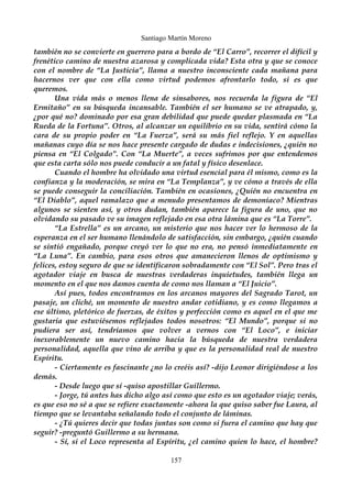 Santiago Martín Moreno 
también no se convierte en guerrero para a bordo de “El Carro”, recorrer el difícil y 
frenético camino de nuestra azarosa y complicada vida? Esta otra y que se conoce 
con el nombre de “La Justicia”, llama a nuestro inconsciente cada mañana para 
hacernos ver que con ella como virtud podemos afrontarlo todo, si es que 
queremos. 
Una vida más o menos llena de sinsabores, nos recuerda la figura de “El 
Ermitaño” en su búsqueda incansable. También el ser humano se ve atrapado, y, 
¿por qué no? dominado por esa gran debilidad que puede quedar plasmada en “La 
Rueda de la Fortuna”. Otros, al alcanzar un equilibrio en su vida, sentirá cómo la 
cara de su propio poder en “La Fuerza”, será su más fiel reflejo. Y en aquellas 
mañanas cuyo día se nos hace presente cargado de dudas e indecisiones, ¿quién no 
piensa en “El Colgado”. Con “La Muerte”, a veces sufrimos por que entendemos 
que esta carta sólo nos puede conducir a un fatal y físico desenlace. 
Cuando el hombre ha olvidado una virtud esencial para él mismo, como es la 
confianza y la moderación, se mira en “La Templanza”, y ve cómo a través de ella 
se puede conseguir la conciliación. También en ocasiones, ¿Quién no encuentra en 
“El Diablo”, aquel ramalazo que a menudo presentamos de demoníaco? Mientras 
algunos se sienten así, y otros dudan, también aparece la figura de uno, que no 
olvidando su pasado ve su imagen reflejado en esa otra lámina que es “La Torre”. 
“La Estrella” es un arcano, un misterio que nos hacer ver lo hermoso de la 
esperanza en el ser humano llenándolo de satisfacción, sin embargo, ¿quién cuando 
se sintió engañado, porque creyó ver lo que no era, no pensó inmediatamente en 
“La Luna”. En cambio, para esos otros que amanecieron llenos de optimismo y 
felices, estoy seguro de que se identificaron sobradamente con “El Sol”. Pero tras el 
agotador viaje en busca de nuestras verdaderas inquietudes, también llega un 
momento en el que nos damos cuenta de como nos llaman a “El Juicio”. 
Así pues, todos encontramos en los arcanos mayores del Sagrado Tarot, un 
pasaje, un cliché, un momento de nuestro andar cotidiano, y es como llegamos a 
ese último, pletórico de fuerzas, de éxitos y perfección como es aquel en el que me 
gustaría que estuviésemos reflejados todos nosotros: “El Mundo”, porque si no 
pudiera ser así, tendríamos que volver a vernos con “El Loco”, e iniciar 
inexorablemente un nuevo camino hacia la búsqueda de nuestra verdadera 
personalidad, aquella que vino de arriba y que es la personalidad real de nuestro 
Espíritu. 
- Ciertamente es fascinante ¿no lo creéis así? -dijo Leonor dirigiéndose a los 
demás. 
- Desde luego que sí -quiso apostillar Guillermo. 
- Jorge, tú antes has dicho algo así como que esto es un agotador viaje; verás, 
es que eso no sé a que se refiere exactamente -ahora la que quiso saber fue Laura, al 
tiempo que se levantaba señalando todo el conjunto de láminas. 
- ¿Tú quieres decir que todas juntas son como si fuera el camino que hay que 
seguir? -preguntó Guillermo a su hermana. 
- Sí, si el Loco representa al Espíritu, ¿el camino quien lo hace, el hombre? 
157 
 
