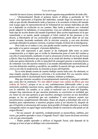 Trozos del Espejo 
-insistió de nuevo Laura, mientras los demás seguían muy pendientes de todo ello. 
- “¡Naturalmente! Desde el primero hasta el último y partiendo de “El 
Loco”, éste representa el Espíritu del individuo, cuando llega un momento en su 
vida en que decide abandonarlo todo y lanzarse a la aventura en busca del mundo 
real. Luego sigue la representación de la Voluntad de ése mismo individuo; de ella 
va a depender su evolución en ese camino. Más tarde y mediante esa voluntad 
puede adquirir la Sabiduría, el conocimiento. Con esa sabiduría puede emprender 
todo tipo de acción dentro del mundo Espiritual. Una acción importante en la que 
sometiendo a su mente, puede conseguir el total control de las pasiones y los 
deseos, y liberándola de esa esclavitud al conformismo, puede dejar de ser una 
mente cerrada, haciendo mediante ello la elección correcta, y con esta decisión 
acertada obtendrá la primera victoria, el primer triunfo. El fruto de la Inteligencia. 
Pero todo no se reduce a eso, aun queda mucho camino que recorrer y mucho 
que sudar si se quiere conseguir el premio definitivo... 
Todo ello representa a que cuanto se ha trabajado debe tener su justa 
compensación, y es lógico que se reciba la iluminación para el resto del camino y 
con ella el conocimiento, mediante el cual se alcanzará el éxito de esa Ley de Causa 
y Efecto. Una Ley Kármica que apoyada en la rueda del destino se detendrá donde 
cada uno quiera detenerla, y ello es muy fácil de conseguir gracias a nuestra fuerza 
de voluntad. Con ella nuestra renuncia a un mundo absurdamente materializado, y 
con esta detención, análisis y sacrificio, un cambio: la muerte del ego, una forma de 
vivir y con ella la moderación, la armonía y la paz del Espíritu. 
Ya os iréis dando cuenta de cuanto trabajo cuesta todo esto. No obstante, es 
muy simple; muchos flaquean y volverán a la esclavitud. Por eso nuestro único 
pensamiento debe ir encaminado hacia trabajar, trabajar y trabajar... 
Hay que intentar sacudirse el encadenamiento material y conseguir entender 
que, como dice la sentencia: “Es más difícil romper una cadena de flores que una 
cadena de hierro”, porque si no es así, continuaremos fabricando sobre y con 
materiales podridos nuestras torres, aquellas edificaciones que sólo se construyen 
con la soberbia. En cambio, si se cuida el material con el Amor del Espíritu, 
siempre hay esperanzas de que nuestras fantasías se conviertan en realidad; que 
ese Amor no sea una quimera y que nuestros enemigos secretos no nos descubran 
porque su luz no permitirán que sea verdadera. Y será entonces cuanto nos 
encontraremos completamente liberados, llenos de alegría y felicidad; ello será la 
bandera para enfrentarnos a nuestros propios actos y así nuestra Fe, después de 
que el Espíritu se desencarne del cuerpo, hará posible el triunfo absoluto y se habrá 
conseguido entrar en aquel lugar maravilloso donde la conciencia sólo puede ser de 
origen Divino”. 
- No me cansaré de repetirlo, verdaderamente es maravilloso, sublime, por 
cierto ¿yo podría aprender a usar el Sagrado Tarot? -dijo Laura de forma nerviosa 
a la vez que emocionada. 
- Todos podéis aprender a utilizar el Sagrado Tarot, sólo depende de la 
entrega y el uso al que se dedique este conocimiento. 
158 
 