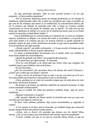 Santiago Martín Moreno 
Yo sigo queriendo aprender, -dijo en esta ocasión Leonor a la vez que 
preguntó -: ¿Cómo podrías ayudarme? 
- Por el momento dejaremos pasar un tiempo prudencial, en ese tiempo lo 
meditareis reflexionando sobre ello y sobre los sacrificios que exige el estudio, ya 
que uno de los trabajos más duros es la meditación, la concentración diaria, por 
ser lo primero que habréis de aprender para ello, y luego ya veremos cuando 
comenzamos en razón del grado de madurez que se aprecie en cada uno ya que 
desde que hablamos la última vez acerca de la meditación parece que no os llama 
mucho la atención ¿verdad María Isabel...? 
Con la habilidad que le caracterizaba en el dominio de su carro en cualquier 
espacio, Guillermo se dirigió a un rincón del salón y acercándose a la pared que 
está justo frente a la ventana que da a la terraza interior; se quedó mirando un 
pequeño cuadro de unos veinte centímetros de ancho y cuyo marco guardaba todas 
la características del siglo pasado. 
- ¿Puedo cogerlo? -me pidió cortésmente -. A lo que accedí, al tiempo que mi 
mujer, adelantándose le hacía un gesto afirmativo. 
Lo tomó, y desplazándose nuevamente con el cuadro sobre sus rodillas lo 
trajo hasta donde nos encontrábamos. 
- ¿Quién ha pintado este Óleo? -me preguntó directamente. 
- Yo lo pinté hace ya algún tiempo. -le respondí. 
- Pero no está firmado, y he observado que tienes otros que imagino son 
también tuyos y que también carecen de firma... 
- No las necesitan... 
¡¿No las necesitan?! ¿No necesitan llevar las firmas del autor? Entonces... 
¿Cómo van a saber que son tuyos? -insistió 
- Es que a mi no me preocupa el que se sepa o no que son míos; yo si lo sé; a 
mí lo que podría preocuparme es que gusten lo que se ha pintado. 
- Claro, perdona, no sé como no recuerdo siempre que tú estás fuera de esto; 
que tienes otra forma de pensar. 
- De pensar y de actuar, ya deberías sabértelo de memoria hermano -le dijo 
Laura sonriendo cariñosamente. 
- Sí que es verdad. No sabía que pintaras también, Jorge. -dijo de nuevo 
Guillermo. 
- ¡Regular solamente! ¿Te gusta? 
- ¿Me encanta! Además me llama mucho la atención una cosa y es que creo 
recordar que este lugar lo conozco yo. 
Al decir estas últimas palabras, dijo Laura levantándose y cogiendo el 
cuadro: 
- A ver, porque si tú dices que lo recuerdas, yo también tengo que conocerlo 
ya que siempre hemos ido juntos a todas partes... 
- ¡Claro, esto es Arcos! ¿Te acuerdas que fuimos con tía Adela? Mira, 
mamá... ¿No es esta la plaza que está delante del mirador aquel tan profundo? 
- A decir, verdad, creo que sí. Lo que no recuerdo ahora mismo es que mi 
159 
 