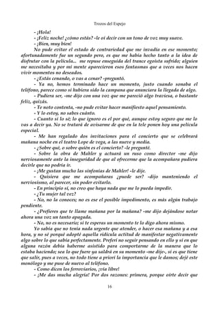 Trozos del Espejo 
- ¡Hola! 
- ¡Feliz noche! ¿cómo estás? -le oí decir con un tono de voz muy suave. 
- ¡Bien, muy bien! 
No pude evitar el estado de contrariedad que me invadía en ese momento; 
afortunadamente fue un segundo pero, es que me había hecho tanto a la idea de 
disfrutar con la película... me repuse enseguida del trance egoísta sufrido; alguien 
me necesitaba y por mi mente aparecieron esos fantasmas que a veces nos hacen 
vivir momentos no deseados. 
- ¿Estás cenando, o vas a cenar? -preguntó. 
- Ya no, hemos terminado hace un momento, justo cuando sonaba el 
teléfono, parece como si hubiera sido la campana que anunciara la llegada de algo. 
- Pudiera ser, -me dijo con una voz que me pareció algo traviesa, o bastante 
feliz, quizás. 
- Te noto contenta, -no pude evitar hacer manifiesto aquel pensamiento. 
- Y lo estoy, no sabes cuánto. 
- Cuanto si lo sé; lo que ignoro es el por qué, aunque estoy seguro que me lo 
vas a decir ya. No se tratará de avisarme de que en la tele ponen hoy una película 
especial. 
- Me han regalado dos invitaciones para el concierto que se celebrará 
mañana noche en el teatro Lope de vega, a las nueve y media. 
- ¿Sobre qué, o sobre quién es el concierto? -le pregunté. 
- Sobre la obra de Mahler y actuará un ruso como director -me dijo 
nerviosamente ante la inseguridad de que al ofrecerme que la acompañara pudiera 
decirle que no podría ir. 
- ¡Me gustan mucho las sinfonías de Mahler! -le dije. 
- Quisiera que me acompañaras ¿puede ser? -dijo manteniendo el 
nerviosismo, al parecer, sin poder evitarlo. 
- En principio sí, no creo que haya nada que me lo pueda impedir. 
- ¿Tu mujer tal vez? 
- No, no la conoces; no es ese el posible impedimento, es más algún trabajo 
pendiente. 
- ¿Prefieres que te llame mañana por la mañana? -me dijo dejándose notar 
ahora una voz un tanto apagada. 
- No, no es necesario; si te esperas un momento te lo digo ahora mismo. 
Yo sabía que no tenía nada urgente que atender, o hacer esa mañana y a esa 
hora, y no sé porqué adopté aquella ridícula actitud de manifestar negativamente 
algo sobre lo que sabía perfectamente. Preferí no seguir pensando en ello y sí en que 
alguna razón debía haberme asistido para comportarme de la manera que lo 
estaba haciendo; sea lo que fuere ya saldrá en su momento -me dije-, si es que tiene 
que salir, pues a veces, no todo tiene a priori la importancia que le damos; dejé este 
monólogo y me puse de nuevo al teléfono. 
- Como dicen los ferroviarios, ¡vía libre! 
- ¡Me das mucha alegría! Por dos razones: primera, porque oírte decir que 
16 
 