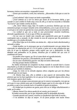 Trozos del Espejo 
hermana viniera con nosotros -respondió Leonor. 
- Tienes que acordarte, verás, haz memoria... ¿Recuerdas el día que se casó tu 
sobrina? 
- ¿Cual sobrina? -dijo Leonor un tanto sorprendida. 
- ¡Cual sobrina va a ser! La única que tienes de tu hermana Adela, y que 
cuando se casó celebró la boda muy cerca de allí, y si mal no recuerdo se llamaba 
“La Cueva” que estaba camino de Jerez. 
- ¡Ah, claro! Ahora caigo, hija. El cuadro es precioso; lástima que sea una 
miniatura porque en mayor tamaño sería extraordinario, y no es que así no lo vea, 
o será que a mi como me gustan las cosas grandes, bueno vosotros ya me entendéis. 
- La verdad es que así y todo es una preciosidad -insistió Guillermo, 
diciendo seguidamente-: A mi es que el Óleo me apasiona. 
- En ese caso no tendré más remedio que regalártelo para que lo puedas 
contemplar más a menudo -le dije viendo la cara de sorpresa que iba poniendo a 
medida que se lo estaba diciendo. 
- ¡Por Dios! Que no lo he dicho con ánimo de... -dijo un tanto abochornado y 
mirando a todos. 
- Nada hombre, no te preocupes que yo sé perfectamente con que ánimo has 
expresado tu admiración por él. A ti te gusta, y para mi es una satisfacción que 
seas tú el que lo disfrutes, porque estoy seguro que vas a disfrutarlo -le dije 
dándole una palmadita en la pierna, mientras por el rabillo del ojo veía el 
semblante de Laura. 
- Ya puedes estar seguro, ya. No sé como darte mi agradecimiento. 
- Dándome las gracias, y llevándotelo, así de sencillo. 
- En ese caso: muchísimas gracias -me dijo un tanto ruborizado. 
- No hay porque darlas Guillermo. 
No había terminado de completar la frase cuando le escuché decir a Laura 
muy bajito y al oído de Guillermo: Espero que alguna vez me lo dejes llevar a casa 
para que yo también lo disfrute... 
- Jorge, he visto en la entrada algunas obras colgadas que por las firmas 
entiendo que no son tuyas. 
- Sí. Dentro hay más, ello es debido a una especie de intercambio. Hay 
pintores que me los han regalado a la vez que yo les he regalado alguna obra mía, y 
esto tampoco quiere decir nada... 
- Para mi sí, porque como presumo que ya te conozco un poquito, creo que ya 
sé lo que te voy a pintar para que tú también tengas aquí en tu casa algo de lo que 
yo pinto, y, que si no recuerdo mal a ti también te gusta mi pintura. 
- Es verdad que tu pintura me gusta, pero esto no te obliga absolutamente a 
nada, ya lo sabes. 
- ¡Bueno, bueno! Eso ahora queda de mi cuenta ¿no te parece? 
Ya había oscurecido, por lo que Alejándro pidió la despedida diciendo: 
- Cuando queráis nos vamos; vosotros os quedaríais aquí toda la noche... 
- Y tú también -le dijo su mujer-. Si no fuera porque esta noche tienes 
160 
 