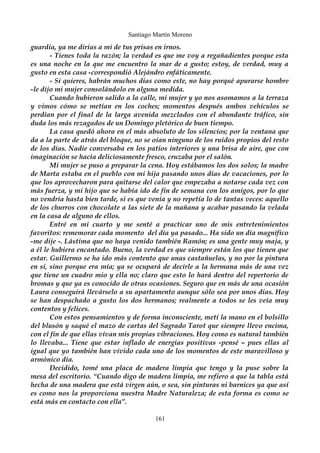 Santiago Martín Moreno 
guardia, ya me dirías a mi de tus prisas en irnos. 
- Tienes toda la razón; la verdad es que me voy a regañadientes porque esta 
es una noche en la que me encuentro la mar de a gusto; estoy, de verdad, muy a 
gusto en esta casa -correspondió Alejándro enfáticamente. 
- Si quieres, habrán muchos días como este, no hay porqué apurarse hombre 
-le dijo mi mujer consolándolo en alguna medida. 
Cuando hubieron salido a la calle, mi mujer y yo nos asomamos a la terraza 
y vimos cómo se metían en los coches; momentos después ambos vehículos se 
perdían por el final de la larga avenida mezclados con el abundante tráfico, sin 
duda los más rezagados de un Domingo pletórico de buen tiempo. 
La casa quedó ahora en el más absoluto de los silencios; por la ventana que 
da a la parte de atrás del bloque, no se oían ninguno de los ruidos propios del resto 
de los días. Nadie conversaba en los patios interiores y una brisa de aire, que con 
imaginación se hacía deliciosamente fresco, cruzaba por el salón. 
Mi mujer se puso a preparar la cena. Hoy estábamos los dos solos; la madre 
de Marta estaba en el pueblo con mi hija pasando unos días de vacaciones, por lo 
que los aprovecharon para quitarse del calor que empezaba a notarse cada vez con 
más fuerza, y mi hijo que se había ido de fin de semana con los amigos, por lo que 
no vendría hasta bien tarde, si es que venía y no repetía lo de tantas veces: aquello 
de los churros con chocolate a las siete de la mañana y acabar pasando la velada 
en la casa de alguno de ellos. 
Entré en mi cuarto y me senté a practicar uno de mis entretenimientos 
favoritos: rememorar cada momento del día ya pasado... Ha sido un día magnífico 
-me dije -. Lástima que no haya venido también Ramón; es una gente muy maja, y 
a él le hubiera encantado. Bueno, la verdad es que siempre están los que tienen que 
estar. Guillermo se ha ido más contento que unas castañuelas, y no por la pintura 
en sí, sino porque era mía; ya se ocupará de decirle a la hermana más de una vez 
que tiene un cuadro mio y ella no; claro que esto lo hará dentro del repertorio de 
bromas y que ya es conocido de otras ocasiones. Seguro que en más de una ocasión 
Laura conseguirá llevárselo a su apartamento aunque sólo sea por unos días. Hoy 
se han despachado a gusto los dos hermanos; realmente a todos se les veía muy 
contentos y felices. 
Con estos pensamientos y de forma inconsciente, metí la mano en el bolsillo 
del blusón y saqué el mazo de cartas del Sagrado Tarot que siempre llevo encima, 
con el fin de que ellas vivan mis propias vibraciones. Hoy como es natural también 
lo llevaba... Tiene que estar inflado de energías positivas -pensé – pues ellas al 
igual que yo también han vivido cada uno de los momentos de este maravilloso y 
armónico día. 
Decidido, tomé una placa de madera limpia que tengo y la puse sobre la 
mesa del escritorio. “Cuando digo de madera limpia, me refiero a que la tabla está 
hecha de una madera que está virgen aún, o sea, sin pinturas ni barnices ya que así 
es como nos la proporciona nuestra Madre Naturaleza; de esta forma es como se 
está más en contacto con ella”. 
161 
 