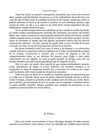 Trozos del Espejo 
Tomé las cartas y comencé a barajarlas, mezclarlas que sería más correcto 
decir, aunque espiritualmente este proceso es el de confundirlas; hacer del mazo un 
caos del que al final surja la realidad en forma de fiel ayuda; ayuda que pensé en 
pedirle mientras lo hacía y de camino si podían, en este momento, decirme algo 
acerca de cómo les iba a ir a ellos en ese nada fácil camino Espiritual del que 
habláramos cuando estuvieron aquí. 
No sé cuánto tiempo estuve mezclándolas ya que cuando lo estaba haciendo, 
mi mente estaba simultáneamente viviendo dos momentos aun dentro del mismo 
lugar: uno, cuanto aconteció en aquel pequeño puentecito hecho de troncos, cuando 
estaba mirando hacia el arroyo, viendo pasar o mejor sería decir navegar, las dos 
hojas de Eucalipto al tiempo que oía aquella susurrante música que me parecía 
enteramente celestial... El otro, cuando me quedé todo el rato al lado de Leonor 
viviendo con ella a través de su proyección el tema de su desvelo. 
De forma instintiva corté tres veces el mazo y me dispuse a su colocación; 
cuando estuvieron expuestas todas las láminas en el orden acostumbrado y propio 
de la lectura, comenzaron a decirme que a través de alguien, y con un 
comportamiento ético, se me abrirían las puertas para llegar a más gente 
relacionada con ése alguien. Yo sería su guía durante un tiempo, pero que ese 
tiempo también sería para mí un aprendizaje que me llegaría de ellos. 
Una vez más, me quedó claro aquello de que, aunque pretendamos negarlo, 
todos aprendemos de todos, si somos honestos con nosotros mismos, y lo 
aceptamos en lugar de anteponer nuestro Ego y hacernos los sordos y los ciegos 
ante los demás, sobre todo cuando los demás nos necesitan. 
Todo esto que me dicen no sé cuando se cumplirá, porque la información que 
se recibe con el Sagrado Tarot viene del plano material llamado Astral, y allí no 
existe el tiempo, siempre es presente; en fin, mañana será otro día; por cierto, ahora 
que lo pienso, por la mañana he de ir al centro, me iré andando e intentaré volver 
lo antes posible. Aquellas últimas palabras que acababa de pronunciar se me 
quedaron como haciendo eco en mi cabeza... 
AL FINAL... 
Días más tarde, concretamente el tercer Domingo después de haber pasado 
aquellos maravillosos ratos juntos, Laura me llamaba por teléfono para decirme 
162 
 