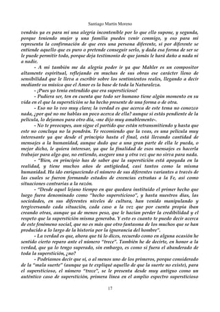 Santiago Martín Moreno 
vendrás ya es para mi una alegría incontenible por lo que ello supone, y segunda, 
porque teniendo mujer y una familia puedes venir conmigo, y eso para mi 
representa la confirmación de que eres una persona diferente, si por diferente se 
entiende aquello que es puro o pretende conseguir serlo, y dada esa forma de ser se 
le puede permitir todo, porque deja testimonio de que jamás le hará daño a nada ni 
a nadie. 
- A mi también me da alegría poder ir ya que Mahler es un compositor 
altamente espiritual, reflejando en muchas de sus obras ese carácter lleno de 
sensibilidad que le lleva a escribir sobre los sentimientos reales, llegando a decir 
mediante su música que el Amor es la base de toda la Naturaleza. 
- ¡Pues yo tenía entendido que era supersticioso! 
- Pudiera ser, ten en cuenta que todo ser humano tiene algún momento en su 
vida en el que la superstición se ha hecho presente de una forma o de otra. 
- Eso no lo veo muy claro; la verdad es que acerca de este tema no conozco 
nada, ¿por qué no me hablas un poco acerca de ella? aunque si estás pendiente de la 
película, lo dejamos para otro día, -me dijo muy amablemente-. 
- No te preocupes, aun sigue el partido que están retransmitiendo y hasta que 
este no concluya no la pondrán. Te recomiendo que la veas, es una película muy 
interesante ya que desde el principio hasta el final, está llevando cantidad de 
mensajes a la humanidad, aunque dudo que a una gran parte de ella le pueda, o 
mejor dicho, le quiera interesar, ya que la finalidad de esos mensajes es hacerla 
trabajar para algo que, no entiendo, asegure una y otra vez que no sirva para nada. 
- “Bien, en principio has de saber que la superstición está apoyada en la 
realidad, y tiene muchos años de antigüedad, casi tantos como la misma 
humanidad. Ha ido enriqueciendo el número de sus diferentes variantes a través de 
las cuales se fueron formando estados de creencias extrañas a la Fe, así como 
situaciones contrarias a la razón. 
- “Desde aquel lejano tiempo en que quedara instituido el primer hecho que 
luego fuera denominado como “hecho supersticioso”, y hasta nuestros días, las 
sociedades, en sus diferentes niveles de cultura, han venido manipulando y 
tergiversando cada situación, cada caso a la vez que por cuenta propia iban 
creando otras, aunque ya de menos peso, que le hacían perder la credibilidad y el 
respeto que la superstición misma generaba. Y esto es cuanto te puedo decir acerca 
de este fenómeno social, que no es más que otro fantasma de los muchos que se han 
producido a lo largo de la historia por la ignorancia del hombre”. 
- La verdad es que, ahora que tú lo dices, recuerdo como en alguna ocasión he 
sentido cierto reparo ante el número “trece”. También he de decirte, en honor a la 
verdad, que ya lo tengo superado, sin embargo, es como si fuera el abanderado de 
toda la superstición, ¿no? 
- Podríamos decir que sí, o al menos uno de los primeros, porque considerado 
de la “mala suerte” (aunque ya te expliqué aquello de que la suerte no existe), para 
el supersticioso, el número “trece”, se le presenta desde muy antiguo como un 
auténtico caso de superstición, primera línea en el amplio espectro supersticioso 
17 
 