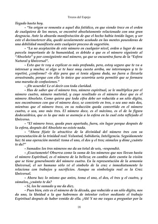 Trozos del Espejo 
llegado hasta hoy. 
- “Su origen se remonta a aquel día fatídico, en que siendo trece en el orden 
de cualquiera de los meses, se encontró absolutamente relacionado con una gran 
desgracia. Ante la absurda manifestación de que el hecho había tenido lugar, y ser 
este el decimotercer día, quedó secularmente acuñado en las mentes poseedoras de 
una debilidad manifiesta ante cualquier proceso de sugestión. 
- “La no aceptación de este número en cualquier nivel, orden o lugar de una 
parcela importante de la humanidad, es debido a que es el número siguiente al 
“Absoluto” y por consiguiente mal número, ya que se encuentra fuera de la “Esfera 
Natural y Universal”. 
- Esto que te voy a explicar es más profundo, pero, estoy seguro que te va a 
interesar y mucho; si algo se te hace muy cuesta arriba, me interrumpes y te lo 
repetiré, ¿conforme? -le dije para que si tenía alguna duda, no fuera a llevarla 
arrastrando, porque con ello lo único que ocurriría sería permitir que se formara 
una maraña de confusiones.” 
- ¡De acuerdo! Le oí decir con toda claridad. 
- Has de saber que el número tres, número espiritual, se le multiplica por el 
número cuatro, número material, y cuyo resultado es el número doce que es el 
número Absoluto. Como quiera que toda cifra debe ser reducida a un sólo dígito, 
nos encontramos con que el número doce, se convierte en tres, o sea uno más dos, 
mientras que el número trece, en su reducción queda convertido en el número 
cuatro, o sea, uno más tres. El número doce, es el máximo, es el de la figura 
dodecaédrica, que es la que más se asemeja a la esfera en la cual esta reflejado el 
Universo. 
- “El número trece, queda pues apartado, fuera, sin lugar porque después de 
la esfera, después del Absoluto no existe nada. 
- “Ahora fíjate lo atractivo de la divinidad del número tres con su 
representación de la trinidad real: Voluntad, Sabiduría, Inteligencia. Seguidamente 
haz tú una operación mental: toma el uno, el dos y el tres; súmalos y dime ¿cuánto 
te da?”- 
Sumados los tres números me da un total de seis, -respondió. 
- ¡Exactamente! Observa como la suma de los números que nos llevan hasta 
el número Espiritual, es el número de la belleza; en cambio date cuenta la visión 
que se tiene generalmente del número cuatro. En la representación de la armonía 
Universal, el ser humano sólo vé el símbolo de la cruz e inmediatamente lo 
relaciona con trabajos y sacrificios. Aunque su simbología real es la Cruz 
Universal. 
- Ahora haz lo mismo que antes, toma el uno, el dos, el tres y el cuatro, y 
súmalos, ¿cuánto te da? 
- Sí, los he sumado y me da diez. 
- Pues bien, este es el número de la década, que reducido a un sólo dígito, nos 
da uno, la Unidad a la que habremos de intentar volver mediante el trabajo 
Espiritual después de haber venido de ella. ¡Ah! Y no me vayas a preguntar por la 
18 
 