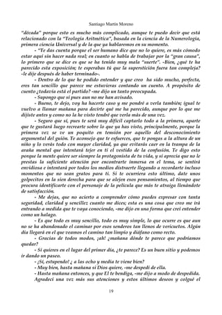 Santiago Martín Moreno 
“década” porque esto es mucho más complicado, aunque te puedo decir que está 
relacionado con la “Teología Aritmética”, basada en la ciencia de la Numerología, 
primera ciencia Universal y de la que ya hablaremos en su momento. 
- “Te das cuenta porque el ser humano dice que no lo quiere, es más cómodo 
estar aquí sin hacer nada real; en cuanto se habla de trabajar por la “gran causa”, 
lo primero que se dice es que se ha tenido muy mala “suerte”. -Bien, ¿qué te ha 
parecido esta exposición; te esperabas tú que la superstición fuera tan compleja? 
-le dije después de haber terminado-. 
- Dentro de lo que he podido entender y que creo ha sido mucho, perfecta, 
eres tan sencillo que parece me estuvieras contando un cuento. A propósito de 
cuento ¿todavía está el partido? -me dijo un tanto preocupada. 
- Supongo que sí pues aun no me han avisado. 
- Bueno, te dejo, voy ha hacerte caso y me pondré a verla también; igual te 
vuelvo a llamar mañana para decirte qué me ha parecido, aunque por lo que me 
dijiste antes y como no la he visto tendré que verla más de una vez. 
- Seguro que sí, pues te será muy difícil captarlo todo a la primera, aparte 
que te gustará luego recrearte sobre lo que ya has visto, principalmente, porque la 
primera vez se ve un poquito en tensión por aquello del desconocimiento 
argumental del guión. Te aconsejo que te esfuerces, que te pongas a la altura de un 
niño y lo verás todo con mayor claridad, ya que evitarás caer en la trampa de la 
araña mental que intentará tejer en ti el vestido de la confusión. Te digo esto 
porque la mente quiere ser siempre la protagonista de tu vida, y si aprecia que no le 
prestas la suficiente atención por encontrarte inmersa en el tema, se sentirá 
envidiosa e intentará por todos los medios distraerte llegando a recordarte incluso 
momentos que no sean gratos para ti. Si te ocurriera esto último, date unos 
golpecitos en la sien derecha para que se alejen esos pensamientos, al tiempo que 
procura identificarte con el personaje de la película que más te atraiga llenándote 
de satisfacción. 
- Me dejas, que no acierto a comprender cómo puedes expresar con tanta 
seguridad, claridad y sencillez cuanto me dices; esta es una cosa que creo me irá 
entrando a medida que te vaya conociendo, -me dijo en una forma que creí entender 
como un halago. 
- Es que todo es muy sencillo, todo es muy simple, lo que ocurre es que aun 
no se ha abandonado el caminar por esos senderos tan llenos de vericuetos. Algún 
día llegará en el que veamos el camino tan limpio y diáfano como recto. 
- Gracias de todos modos, ¡ah! ¿mañana dónde te parece que podríamos 
quedar? 
- Si quieres en el lugar del primer día, ¿te parece? Es un buen sitio y podemos 
ir dando un paseo. 
- ¡Sí, estupendo! ¿ a las ocho y media te viene bien? 
- Muy bien, hasta mañana si Dios quiere, -me despedí de ella. 
- Hasta mañana entonces, y que El te bendiga, -me dijo a modo de despedida. 
Agradecí una vez más sus atenciones y estos últimos deseos y colgué el 
19 
 