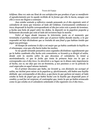 Trozos del Espejo 
teléfono. Una vez más me llené de esa satisfacción que produce el que se manifieste 
el agradecimiento por la ayuda recibida de la forma que ella lo hacía, aunque con 
ello a veces me llegara a sonrojar. 
Aun estaba sentado y reflexivo cuando pensando en el día siguiente miré el 
calendario de mesa que tenemos al lado del teléfono. Curiosamente estábamos a 
trece; desprendí la hojilla correspondiente al día por estar este a punto de terminar, 
y hecha una bola de papel entre los dedos, la deposité en la papelera pequeña y 
bellamente decorada que está al lado del revistero bajo la mesita. 
Volví al lugar donde tenemos la televisión, justo en el momento que 
terminaba el partido; comenté sobre que al parecer había durado mucho, a lo que 
respondió mi hijo diciéndome que se trataba de una final y que habían tenido que 
jugar una prórroga. 
Al tiempo de sentarme le dije a mi mujer que ya había cambiado la hojilla en 
el almanaque, cosa que ella hacía todas las noches. 
Se me quedó mirando pensativa unos segundos diciéndome seguidamente que 
ya la había cambiado ella; hecho este comentario, se levantó y se dirigió al salón, 
donde está la mesita sobre la que descansa el calendario; lo tomó y 
mostrándomelo, vi que la fecha que tenía la primera hoja era la que se 
correspondía con el día trece. Lo devolvió a su lugar; no le dimos más importancia 
al hecho, eso sí, me dijo que era un bromista, y nos pusimos a ver la película la 
cual empezaba en aquel mismo instante. 
En el primer descanso que hubo, me levanté y, con disimulo me acerqué al 
salón, me incliné para mirar en la papelera y, efectivamente, allí había una hojilla 
doblada que correspondía al día doce, y que fuera la que quitara mi mujer; al lado 
estaba la bola de papel que yo había hecho con la hojilla que desprendí para el 
cambio, y cual fue mi sorpresa, al contemplar que, tanto la que yo había arrancado 
como la que estaba en el calendario señalando el día siguiente era el día trece... 
20 
 