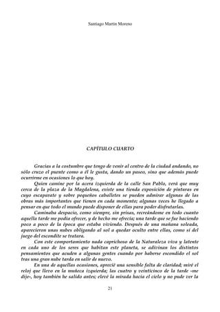 Santiago Martín Moreno 
CAPÍTULO CUARTO 
Gracias a la costumbre que tengo de venir al centro de la ciudad andando, no 
sólo cruzo el puente como a él le gusta, dando un paseo, sino que además puede 
ocurrirme en ocasiones lo que hoy. 
Quien camine por la acera izquierda de la calle San Pablo, verá que muy 
cerca de la plaza de la Magdalena, existe una tienda exposición de pinturas en 
cuyo escaparate y sobre pequeños caballetes se pueden admirar algunas de las 
obras más importantes que tienen en cada momento; algunas veces he llegado a 
pensar en que todo el mundo puede disponer de ellas para poder disfrutarlas. 
Caminaba despacio, como siempre, sin prisas, recreándome en todo cuanto 
aquella tarde me podía ofrecer, y de hecho me ofrecía; una tarde que se fue haciendo 
poco a poco de la época que estaba viviendo. Después de una mañana soleada, 
aparecieron unas nubes obligando al sol a quedar oculto entre ellas, como si del 
juego del escondite se tratara. 
Con este comportamiento nada caprichoso de la Naturaleza viva y latente 
en cada uno de los seres que habitan este planeta, se adivinan los distintos 
pensamientos que acuden a algunas gentes cuando por haberse escondido el sol 
tras una gran nube tarda en salir de nuevo. 
En una de aquellas ocasiones, aprecié una sensible falta de claridad; miré el 
reloj que llevo en la muñeca izquierda; las cuatro y veinticinco de la tarde -me 
dije-, hoy también he salido antes; elevé la mirada hacia el cielo y no pude ver la 
21 
 