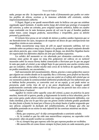 Trozos del Espejo 
nube, porque me dio la impresión de que todo el firmamento que podía ver entre 
los perfiles de áticos, azoteas y la inmensa arboleda allí existente, estaba 
impresionantemente cubierto. 
Y llegué, llegué y me quedé maravillado ante la belleza con que me estaban 
regalando aquel instante. A medio metro largo del cristal que protege el escaparte 
del exterior, y sobre un extraño, pero original soporte artístico, había un cuadro 
cuyo contenido era la más hermosa puesta de sol con la que el hombre pudiera 
soñar tener, como imagen perfecta, maravillosa e irrepetible, para su deleite 
personal y particular. 
El éxtasis hizo presa en mi estado de ánimo y ambos unidos lograron que se 
me humedecieran los ojos, incapaces de respetar mi deseo de que entorpecieran tan 
magnífica visión en esos minutos. 
Debía encontrarme muy lejos de allí en aquel momento sublime, tal vez 
sentado sobre un peñasco muy cerca, frente a la grandeza de aquel conjunto dorado 
que ahora parecía, que, como largas lenguas de fuego, sus destellos llegaban hasta 
mi esquivando los diferentes objetos de arte que estaban expuestos. 
La calidez del momento se vio abortada por elementos contrarios a ella 
misma; unas gotas de agua no muy fría golpearon mi cabeza en su natural 
incursión sobre la reseca tierra; había comenzado a lloviznar por lo que me pegué 
lo más que pude al cristal, y me refugié bajo lo que parecía una ancha cornisa más 
que un voladizo. Ahora estaba mucho más cerca de la belleza de aquella pintura, 
no podía remediarlo, me encontraba... 
Salí nuevamente del encantamiento. Ahora, gracias a unos golpecitos suaves 
que alguien me estaba dando en la espalda; iba a volverme, pero preferí no hacerlo; 
no sabía de quien se trataba; el caso es que me centré en el reflejo del cristal que en 
ese momento y dada la semioscuridad ambiental producida por los nubarrones que 
se habían hecho presentes, se convertía casi en un espejo, y así pude notar su 
presencia, pude verla; tras de mi y un poco desplazada, su imagen quedó 
perfectamente centrada sobre aquel sol de lienzo que me pareció tan vivo como si 
realmente fuera el natural. 
Agudicé la visión sobre aquella zona del cristal, y puse en práctica la para 
muchos, teoría del si quiero, puedo, y lógicamente la teoría se hizo absoluta, por lo 
que como quise, pude; ahora estaba viendo sus rasgos perfectamente definidos, con 
toda claridad, y fue eso lo que hizo que me girara ciento ochenta grados quedando 
los dos frente a frente; la tomé por el brazo y la atraje hasta el pobre resguardo que 
nos ofrecía compartir la fachada del establecimiento, al tiempo que ella me 
saludaba poniendo en su rostro la más infantil de las sonrisas mientras me decía: 
- ¡Hola! 
- Hola, que sorpresa ¿no? -le dije correspondiendo a sonriente saludo. 
- Sí, la verdad es que ha sido una maravillosa sorpresa, no esperaba verte 
tan pronto -dijo sin poder ocultar su contento. 
- Yo sí, siempre hay que esperar; sólo los que esperan pueden ser recibidos. 
- Me maravilla oír como tienes siempre la frase justa en cada momento, pero 
22 
 