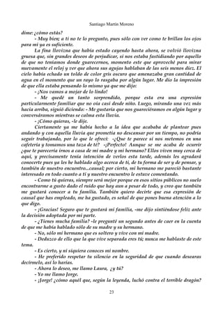 Santiago Martín Moreno 
dime: ¿cómo estás? 
- Muy bien; a ti no te lo pregunto, pues sólo con ver como te brillan los ojos 
para mi ya es suficiente. 
La fina llovizna que había estado cayendo hasta ahora, se volvió llovizna 
gruesa que, sin grandes deseos de perjudicar, sí nos estaba fastidiando por aquello 
de que no teníamos donde guarecernos, momento este que aproveché para mirar 
nuevamente el reloj y ver que ahora sus agujas hablaban de las seis menos diez. El 
cielo había echado un toldo de color gris oscuro que amenazaba gran cantidad de 
agua en el momento que un rayo lo rasgaba por algún lugar. Me dio la impresión 
de que ella estaba pensando lo mismo ya que me dijo: 
- ¡Nos vamos a mojar de lo lindo! 
- Me quedé un tanto sorprendido, porque esta era una expresión 
particularmente familiar que no oía casi desde niño. Luego, mirando una vez más 
hacia arriba, siguió diciendo: - Me gustaría que nos guareciéramos en algún lugar y 
conversáramos mientras se calma esta lluvia. 
- ¡Cómo quieras, -le dije. 
Ciertamente ya me había hecho a la idea que acababa de plantear pues 
andando y con aquella lluvia que prometía no descansar por un tiempo, no podría 
seguir trabajando, por lo que le ofrecí: -¿Que te parece si nos metemos en una 
cafetería y tomamos una taza de té? -¡Perfecto! Aunque se me acaba de ocurrir 
¿que te parecería irnos a casa de mi madre y mi hermano? Ellos viven muy cerca de 
aquí, y precisamente tenía intención de verlos esta tarde, además les agradará 
conocerte pues ya les he hablado algo acerca de ti, de tu forma de ser y de pensar, y 
también de nuestro encuentro...causal; por cierto, mi hermano me pareció bastante 
interesado en todo cuanto a ti y nuestro encuentro le estuve comentando. 
- Como tú quieras, siempre será mejor porque en esos sitios públicos no suelo 
encontrarme a gusto dado el ruido que hay aun a pesar de todo, y creo que también 
me gustará conocer a tu familia. También quiero decirte que esa expresión de 
causal que has empleado, me ha gustado, es señal de que pones buena atención a lo 
que digo. 
- ¡Gracias! Seguro que te gustará mi familia, -me dijo sintiéndose feliz ante 
la decisión adoptada por mi parte. 
- ¿Tienes mucha familia? -le pregunté un segundo antes de caer en la cuenta 
de que me había hablado sólo de su madre y su hermano. 
- No, sólo mi hermano que es soltero y vive con mi madre. 
- Deduzco de ello que la que vive separada eres tú; nunca me hablaste de este 
tema. 
- Es cierto, y ni siquiera conoces mi nombre. 
- He preferido respetar tu silencio en la seguridad de que cuando desearas 
decírmelo, así lo harías. 
- Ahora lo deseo, me llamo Laura, ¿y tú? 
- Yo me llamo Jorge. 
- ¡Jorge! ¿cómo aquél que, según la leyenda, luchó contra el terrible dragón? 
23 
 