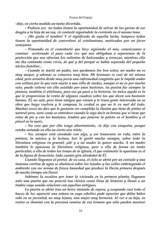 Trozos del Espejo 
-dijo, en cierta medida un tanto divertida. 
- Pudiera ser; no todos tienen la oportunidad de salvar de las garras de ese 
dragón a la hija de un rey, -le contesté siguiéndole la corriente en el mismo tono. 
- ¡Me gusta el nombre! Y el significado de aquella lucha, tampoco todos 
tienen la oportunidad de convertirse al cristianismo, motivados por un favor 
semejante. 
- Pensando en el comentario que hizo siguiendo al mio, comenzamos a 
caminar acelerando el paso cada vez que nos obligaban a separarnos de la 
protección que nos ofrecían los salientes de balconadas y terrazas, mientras ella 
me iba contando como vivía, de qué y del porqué se había separado del pequeño 
núcleo familiar... 
- Cuando se murió mi padre, nos quedamos los tres solos; mi madre no es 
muy mayor, y además se conserva muy bien. Mi hermano es casi de mi misma 
edad, pero arrastra desde muy joven una enfermedad congénita que le impide andar 
con soltura por lo que está sujeto a una silla de ruedas, aunque si no es por mucho 
rato, puede valerse sin ella asistido por unos bastones. Su pasión fue siempre la 
pintura, también el atletismo, pero eso ya pasó a la historia. Su única ayuda es la 
que le proporciona la venta de algunos cuadros sobre los que dicen son bastante 
buenos. Él, no sale, pero tiene amigos que vienen y le traen gente interesada en su 
obra que luego vuelven y le compran; la verdad es que no le va mal del todo. 
Muchas veces me dice que le gustaría ver cumplida la ilusión que tiene de pintar al 
natural pero, noto como se entristece cuando le oigo decir en broma que si tiene que 
estar de pie y con los bastones, tendría que ponerse la paleta en el hombro y el 
pincel en la nariz. 
- No creo que por ello tenga aburrimiento, -le dije con simpatía, porque 
estaba notando en ella un cierto aire triste. 
- No, siempre está enredado con algo, y así transcurre su vida, entre la 
pintura, la música y la lectura, leer le gustó mucho siempre, sobre todo la 
literatura religiosa en general; ¡ah! y a mi madre la quiere mucho. A mi madre 
también le apasiona la literatura religiosa, pero a ella de forma un tanto 
particular; a ella de todos los temas de la iglesia, el que realmente le apasiona es el 
de la figura de Jesucristo, todo cuanto gira alrededor de Él. 
Cuando llegamos al portal de su casa, el cielo se abrió por un costado y una 
inmensa cortina de agua se abalanzó sobre los tejados y las calles embriagando el 
ambiente con ese aroma de fresca humedad que produce la lluvia primera después 
de mucho tiempo sin llover. 
Subimos la escalera por tener la vivienda en la primera planta; llegamos 
ante una puerta que me pareció tan clásica como llena de historia y llamó a un 
timbre cuyo sonido relacioné con aquellos antiguos. 
La puerta se abrió tras un breve instante de espera, y ocupando casi todo el 
hueco de luz apareció una señora en cuya esbeltez pude apreciar que debía haber 
sido en su juventud, no muy lejana, una mujer muy hermosa. Al ver a su hija, su 
rostro se iluminó con la preciosa sonrisa de esa ternura que sólo pueden mostrar 
24 
 