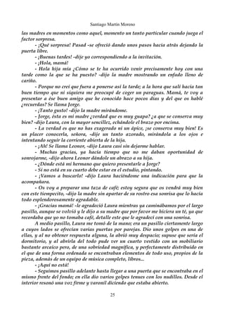 Santiago Martín Moreno 
las madres en momentos como aquel, momento un tanto particular cuando juega el 
factor sorpresa. 
- ¡Qué sorpresa! Pasad -se ofreció dando unos pasos hacia atrás dejando la 
puerta libre. 
- ¡Buenas tardes! -dije yo correspondiendo a la invitación. 
- ¡Hola, mamá! 
- Hola hija mía ¿Cómo se te ha ocurrido venir precisamente hoy con una 
tarde como la que se ha puesto? -dijo la madre mostrando un enfado lleno de 
cariño.- 
Porque no creí que fuera a ponerse así la tarde; a la hora que salí hacía tan 
buen tiempo que ni siquiera me preocupé de coger un paraguas. Mamá, te voy a 
presentar a ése buen amigo que he conocido hace pocos días y del que os hablé 
¿recuerdas? Se llama Jorge. 
- ¡Tanto gusto! -dijo la madre mirándome. 
- Jorge, ésta es mi madre ¿verdad que es muy guapa? ¿a que se conserva muy 
bien? -dijo Laura, con la mayor sencillez, echándole el brazo por encima. 
- La verdad es que no has exagerado ni un ápice, ¡se conserva muy bien! Es 
un placer conocerla, señora, -dije un tanto azorado, mirándola a los ojos e 
intentando seguir la corriente abierta de la hija. 
- ¡Ah! Se llama Leonor, -dijo Laura casi sin dejarme hablar. 
- Muchas gracias, ya hacía tiempo que no me daban oportunidad de 
sonrojarme, -dijo ahora Leonor dándole un abrazo a su hija. 
- ¿Dónde está mi hermano que quiero presentarle a Jorge? 
- Si no está en su cuarto debe estar en el estudio, pintando. 
- ¡Vamos a buscarlo! -dijo Laura haciéndome una indicación para que la 
acompañara. 
- Os voy a preparar una taza de café; estoy segura que os vendrá muy bien 
con este tiempecito, -dijo la madre sin apartar de su rostro esa sonrisa que lo hacía 
todo esplendorosamente agradable. 
- ¡Gracias mamá! -le agradeció Laura mientras ya caminábamos por el largo 
pasillo, aunque se volvió y le dijo a su madre que por favor me hiciera un té, ya que 
recordaba que yo no tomaba café, detalle este que le agradecí con una sonrisa. 
A medio pasillo, Laura me tomó de la mano; era un pasillo ciertamente largo 
a cuyos lados se ofrecían varias puertas por parejas. Dio unos golpes en una de 
ellas, y al no obtener respuesta alguna, la abrió muy despacio; supuse que sería el 
dormitorio, y al abrirla del todo pude ver un cuarto vestido con un mobiliario 
bastante arcaico pero, de una sobriedad magnífica, y perfectamente distribuido en 
el que de una forma ordenada se encontraban elementos de todo uso, propios de la 
pieza, además de un equipo de música completo, libros... 
- ¡Aquí no está! 
- Seguimos pasillo adelante hasta llegar a una puerta que se encontraba en el 
mismo frente del fondo; en ella dio varios golpes tenues con los nudillos. Desde el 
interior resonó una voz firme y varonil diciendo que estaba abierto. 
25 
 