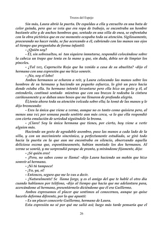 Trozos del Espejo 
Sin más, Laura abrió la puerta. De espaldas a ella y envuelto en una bata de 
color guinda, pero que se veía que era ropa de trabajo, se encontraba un hombre 
bastante alto y de anchos hombros que, sentado en una silla de enea, se enfrentaba 
con la obra pictórica que en ese momento ocupaba toda su atención. Sigilosamente, 
procurando no hacer ruido, se fue acercando a él, cubriendo con las manos sus ojos 
al tiempo que preguntaba de forma infantil: 
- ¿Quién soy? 
- Él, sin sobresaltos, ni tan siquiera inmutarse, respondió colocándose sobre 
la cabeza un trapo que tenía en la mano y que, sin duda, debía ser de limpiar los 
pinceles. 
- ¿Tal vez, Caperucita Roja que ha venido a casa de su abuelita? -dijo el 
hermano con una expresión que me hizo sonreír. 
- ¡No, soy el lobo! 
Ambos hermanos se echaron a reír, y Laura colocando las manos sobre los 
hombros de su hermano y haciendo un pequeño esfuerzo, lo giró un poco hacia 
donde estaba ella. Su hermano intentó levantarse pero ella hizo un gesto y él, al 
entenderlo, continuó sentado mientras que con sus brazos le rodeaba la cintura 
cariñosamente y se daban unos besos que me llenaron de profunda alegría. 
Él,tenía ahora toda su atención volcada sobre ella; la tomó de las manos y le 
dijo bromeando: 
- Eres la única que viene a verme, aunque no es tanto como quisiera pero, al 
menos una vez por semana puedo sentirte aun más cerca, -a lo que ella respondió 
con cierta emulación de seriedad siguiéndole la broma. 
- ¡Claro! Soy la única hermana que tienes, por cierto, hoy viene a verte 
alguien más. 
Haciendo un gesto de agradable asombro, puso las manos a cada lado de la 
silla, y con un movimiento sincrónico, y perfectamente estudiado, se giró todo 
hacia la puerta en la que aun me encontraba en silencio, observando aquella 
deliciosa escena que, espontáneamente, habían montado los dos hermanos. Al 
verme se sonrió, y me sorprendió porque de pronto, y mirándome fijamente, dijo: 
- ¡Sé quién eres! 
- ¡Pero, no sabes como se llama! -dijo Laura haciendo un mohín que hizo 
sonreír al hermano. 
- ¡Ni tú tampoco! 
- ¡Yo, ya, sí! 
- Entonces, seguro que me lo vas a decir. 
- ¡Naturalmente! Se llama Jorge, y es el amigo del que te hablé el otro día 
cuando hablamos por teléfono, -dijo al tiempo que hacía que me adelantara para, 
acercándome al hermano, presentármelo diciéndome que él era Guillermo. 
Ambos expresamos el placer que sentimos al conocernos, aunque yo quise 
hacerlo deforma diferente, por lo que apunté: 
- Es un placer conocerte Guillermo, hermano de Laura. 
Esta expresión no sé por qué me salió así; luego más tarde pensaría que el 
26 
 