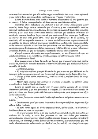 Santiago Martín Moreno 
subconsciente me indicó que allí había un grato ambiente, tan serio como informal, 
y que estaría bien que yo también participara en el desde el principio. 
Laura hizo un inciso para darle al hermano el resultado de una gestión que, 
al parecer, le había encargado días atrás en una de sus últimas visitas. 
Mientras ellos hablaban, me dediqué a ver de forma panorámica aquel 
estudio; desde luego menos ordenado que el cuarto, y era comprensible: marcos, 
tubos de pintura, jarras con toda clase de brochas y pinceles de todos los tamaños, 
bocetos, y así casi todo sobre unas mesitas móviles que estaban colocadas de 
cualquier manera dando la impresión de que cada una de las veces que Guillermo 
se movía de una lado para otro, tenía que ir quitándolas de su camino, no 
obstante, allí se respiraba armonía. La suave melodía que una respuesta musical, 
en calidad de adagio salía de unas cajas acústicas colgadas en la pared, inundaba 
cada rincón de aquella estancia en los que en uno, con una lámpara de pie, y otros 
con una especie de rinconeras, daban descanso y cobijo a libros, y unas colecciones 
de discos de entre las que me pareció se destacaba una de música clásica. 
Completamente abstraído con aquel momento, no me di cuenta de que me 
estaban hablando a mi espalda; de pronto, aunque sin alterarme, me volví. 
- ¿Se encuentra bien? 
Esta pregunta me la hizo la madre de Laura, que se encontraba en el pasillo 
y ante la puerta del estudio; también se interesó Guillermo que acababa de hablar 
con ella, diciendo: 
- ¿Estás bien, Jorge? 
- Sí, muy bien -afirmé, y seguí diciendo- lo que ocurre es que Albinoni me ha 
transportado momentáneamente por los aires de su adagio a otro lugar. Gracias. 
- El café, y el té, están preparados, ¿venís al salón, o preferís que os lo traiga 
aquí al estudio? 
- Mejor aquí, mamá; voy contigo y te ayudo a traerlo, -se ofreció Laura 
atendiendo la indicación de Guillermo. 
Laura se perdió con la madre por el largo pasillo camino de la cocina, 
mientras Guillermo y yo nos quedamos a la espera. Me dí cuenta de que estaba un 
poco nervioso, por lo que pude adivinar que estaba presto para preguntarme algo, 
como así sucedió. 
- ¿Cómo fue que os conocisteis? -dijo refiriéndose a mi primer encuentro con 
Laura. 
- Exactamente igual que como te comentó Laura por teléfono, según me dijo 
ella te había contado. 
- Sí, pero verás, igual no me he expresado bien, quiero decir... -Guillermo se 
había quedado un poco en suspenso. 
- Sé lo que quieres decir, y no hay nada de casualidad en ello. En todos los 
órdenes de la vida, a veces las personas se ven mezcladas por extrañas 
circunstancias sin que para ni siquiera ellas mismas, tengan o puedan encontrarle 
un sentido, sin embargo, donde quieras que te encuentres, y en el momento que sea, 
todo, absolutamente todo cuanto suceda dentro o fuera de ti, estará sujeto a un por 
27 
 