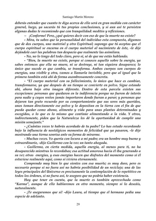 Santiago Martín Moreno 
deberás entender que cuanto te diga acerca de ello será en gran medida con carácter 
general, luego, ya sacarás tú tus propias conclusiones, y si aun así te persisten 
algunas dudas te recomiendo que con tranquilidad: medites y reflexiones. 
– ¡Conforme! Pero, ¿qué quieres decir con eso de que la muerte no existe? 
- Mira, tu sabes que la personalidad del individuo esta compuesta, digamos 
que de dos cuerpos, uno material y otro Espiritual; supongo que tú aceptas que el 
cuerpo espiritual se encarna en el cuerpo material al nacimiento de éste, -le dije 
dejándole caer las palabras tan despacio que realmente las asimilara. 
- No, no lo tengo del todo claro, pero sí, sé de que me estás hablando. 
- “Bien, la muerte no existe, porque si conoces aquello sobre la energía, ya 
sabes entonces que ella no muere, ni se destruye, ni tan siquiera desaparece; lo 
único que sucede es que cambia, se transforma. Ambos cuerpos son cuerpos de 
energías, una visible y otra, vamos a llamarla invisible, pero que al igual que la 
primera también está ahí de forma asombrosamente concreta. 
- “El cuerpo material con su fallecimiento, lo único que hace es cambiar, 
transformarse, ya que después de un tiempo se convierte en polvo. Sigue estando 
ahí, ahora bajo otra imagen diferente. Dentro de esta parcela existen sus 
excepciones: personas que quedaron en la indiferencia porque no fueron de interés 
para nadie y cuyos restos jamás importaron donde fueran a parar; y personas que 
dejaron tan grato recuerdo por su comportamiento que sus seres más queridos, 
unos toman directamente ese polvo y lo depositan en la tierra con el fin de que 
pueda quedar como abono, alimento y vida para unas plantas determinadas y 
escogidas, o lo que es lo mismo que continúe alimentando a la vida. Y otros, 
indirectamente, piden que la Naturaleza les dé la oportunidad de cumplir una 
misión semejante.” 
- ¿Cuántas veces te habrás acordado de tu padre? Lo has estado recordando 
bajo la influencia de nostálgicos momentos de felicidad que ya pasaron, -le dije 
mostrando una tierna sonrisa ante su forma de mirarme. 
- Muchas veces. Yo quería con locura a mi padre; era un hombre muy bueno y 
extraordinario, -dijo Guillermo con la voz un tanto ahogada. 
- Guillermo, en cierta medida, aquella energía, al menos para ti, no ha 
desaparecido mientras lo recordabas; esa actitud amorosa hacia él iba generando a 
su vez otras energías, y esas energías hacen que disfrutes del momento como sí él 
estuviese realmente aquí, como si viviera eternamente. 
Comprendo muy bien lo que sientes con esa muerte; es muy duro, pero es 
necesario porque si no fuera así no habría posibilidad de un reciclaje; una de las 
leyes principales del Universo es precisamente la contemplación de lo repetitivo en 
todos los órdenes, si no fuera así, te aseguro que no podría haber existencia. 
Hay que tener en cuenta, que la muerte es también aprovechada como 
“Karma”, aunque de ello hablaremos en otro momento, siempre si lo deseáis, 
naturalmente. 
- ¡Te aseguramos que si! -dijo Laura, al tiempo que el hermano pedía una 
especie de adelanto. 
29 
 