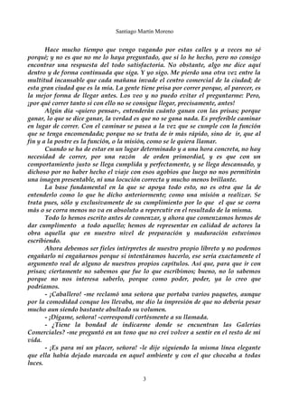 Santiago Martín Moreno 
Hace mucho tiempo que vengo vagando por estas calles y a veces no sé 
porqué; y no es que no me lo haya preguntado, que si lo he hecho, pero no consigo 
encontrar una respuesta del todo satisfactoria. No obstante, algo me dice aquí 
dentro y de forma continuada que siga. Y yo sigo. Me pierdo una otra vez entre la 
multitud incansable que cada mañana invade el centro comercial de la ciudad; de 
esta gran ciudad que es la mía. La gente tiene prisa por correr porque, al parecer, es 
la mejor forma de llegar antes. Los veo y no puedo evitar el preguntarme: Pero, 
¡por qué correr tanto si con ello no se consigue llegar, precisamente, antes! 
Algún día -quiero pensar-, entenderán cuánto ganan con las prisas; porque 
ganar, lo que se dice ganar, la verdad es que no se gana nada. Es preferible caminar 
en lugar de correr. Con el caminar se pasea a la vez que se cumple con la función 
que se tenga encomendada; porque no se trata de ir más rápido, sino de ir, que al 
fin y a la postre es la función, o la misión, como se le quiera llamar. 
Cuando se ha de estar en un lugar determinado y a una hora concreta, no hay 
necesidad de correr, por una razón de orden primordial, y es que con un 
comportamiento justo se llega cumplida y perfectamente, y se llega descansado, y 
dichoso por no haber hecho el viaje con esos agobios que luego no nos permitirán 
una imagen presentable, ni una locución correcta y mucho menos brillante. 
La base fundamental en la que se apoya todo esto, no es otra que la de 
entenderlo como lo que he dicho anteriormente; como una misión a realizar. Se 
trata pues, sólo y exclusivamente de su cumplimiento por lo que el que se corra 
más o se corra menos no va en absoluto a repercutir en el resultado de la misma. 
Todo lo hemos escrito antes de comenzar, y ahora que comenzamos hemos de 
dar cumplimento a todo aquello; hemos de representar en calidad de actores la 
obra aquella que en nuestro nivel de preparación y maduración estuvimos 
escribiendo. 
Ahora debemos ser fieles intérpretes de nuestro propio libreto y no podemos 
engañarlo ni engañarnos porque si intentáramos hacerlo, ese sería exactamente el 
argumento real de alguno de nuestros propios capítulos. Así que, para que ir con 
prisas; ciertamente no sabemos que fue lo que escribimos; bueno, no lo sabemos 
porque no nos interesa saberlo, porque como poder, poder, ya lo creo que 
podríamos. 
- ¡Caballero! -me reclamó una señora que portaba varios paquetes, aunque 
por la comodidad conque los llevaba, me dio la impresión de que no debería pesar 
mucho aun siendo bastante abultado su volumen. 
- ¡Dígame, señora! -correspondí cortésmente a su llamada. 
- ¿Tiene la bondad de indicarme donde se encuentran las Galerías 
Comerciales? -me preguntó en un tono que no creí volver a sentir en el resto de mi 
vida. 
- ¡Es para mi un placer, señora! -le dije siguiendo la misma línea elegante 
que ella había dejado marcada en aquel ambiente y con el que chocaba a todas 
luces. 
3 
 