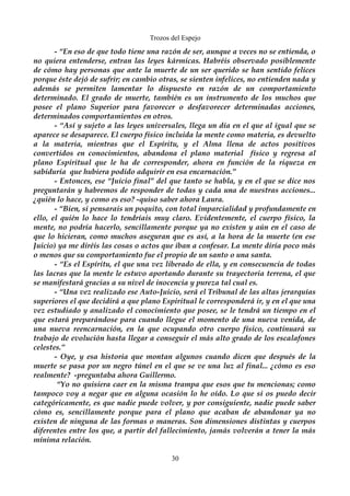 Trozos del Espejo 
- “En eso de que todo tiene una razón de ser, aunque a veces no se entienda, o 
no quiera entenderse, entran las leyes kármicas. Habréis observado posiblemente 
de cómo hay personas que ante la muerte de un ser querido se han sentido felices 
porque éste dejó de sufrir; en cambio otras, se sienten infelices, no entienden nada y 
además se permiten lamentar lo dispuesto en razón de un comportamiento 
determinado. El grado de muerte, también es un instrumento de los muchos que 
posee el plano Superior para favorecer o desfavorecer determinadas acciones, 
determinados comportamientos en otros. 
- “Así y sujeto a las leyes universales, llega un día en el que al igual que se 
aparece se desaparece. El cuerpo físico incluida la mente como materia, es devuelto 
a la materia, mientras que el Espíritu, y el Alma llena de actos positivos 
convertidos en conocimientos, abandona el plano material físico y regresa al 
plano Espiritual que le ha de corresponder, ahora en función de la riqueza en 
sabiduría que hubiera podido adquirir en esa encarnación.” 
- Entonces, ese “Juicio final” del que tanto se habla, y en el que se dice nos 
preguntarán y habremos de responder de todas y cada una de nuestras acciones... 
¿quién lo hace, y como es eso? -quiso saber ahora Laura. 
- “Bien, si pensarais un poquito, con total imparcialidad y profundamente en 
ello, el quién lo hace lo tendríais muy claro. Evidentemente, el cuerpo físico, la 
mente, no podría hacerlo, sencillamente porque ya no existen y aún en el caso de 
que lo hicieran, como muchos aseguran que es así, a la hora de la muerte (en ese 
Juicio) ya me diréis las cosas o actos que iban a confesar. La mente diría poco más 
o menos que su comportamiento fue el propio de un santo o una santa. 
- “Es el Espíritu, el que una vez liberado de ella, y en consecuencia de todas 
las lacras que la mente le estuvo aportando durante su trayectoria terrena, el que 
se manifestará gracias a su nivel de inocencia y pureza tal cual es. 
- “Una vez realizado ese Auto-Juicio, será el Tribunal de las altas jerarquías 
superiores el que decidirá a que plano Espiritual le corresponderá ir, y en el que una 
vez estudiado y analizado el conocimiento que posee, se le tendrá un tiempo en el 
que estará preparándose para cuando llegue el momento de una nueva venida, de 
una nueva reencarnación, en la que ocupando otro cuerpo físico, continuará su 
trabajo de evolución hasta llegar a conseguir el más alto grado de los escalafones 
celestes.” 
- Oye, y esa historia que montan algunos cuando dicen que después de la 
muerte se pasa por un negro túnel en el que se ve una luz al final... ¿cómo es eso 
realmente? -preguntaba ahora Guillermo. 
“Yo no quisiera caer en la misma trampa que esos que tu mencionas; como 
tampoco voy a negar que en alguna ocasión lo he oído. Lo que si os puedo decir 
categóricamente, es que nadie puede volver, y por consiguiente, nadie puede saber 
cómo es, sencillamente porque para el plano que acaban de abandonar ya no 
existen de ninguna de las formas o maneras. Son dimensiones distintas y cuerpos 
diferentes entre los que, a partir del fallecimiento, jamás volverán a tener la más 
mínima relación. 
30 
 
