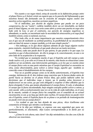 Santiago Martín Moreno 
“En cuanto a ese negro túnel, estoy de acuerdo en la definición porque entre 
el plano Físico y el Astral, existe un espacio que es la parcela del Inframundo y que 
nosotros hemos ido formando con la creación de energías negras cuales son 
nuestros actos negativos, nuestras acciones negativas. 
“Si el individuo, por decirlo de alguna forma que pueda ser un poco 
comprensiva, fue un “santo”, valdría también decir: un ser intachable, no habrá 
para él túnel alguno, en este caso sería como abrir y cerrar una puerta en cuyo otro 
lado está la Luz; si por el contrario, esa parcela de energías negativas es 
abundante, es ancha, se encontrará ante la necesidad de atravesarla y en cuyo final 
también estará, como es natural, esa Luz. 
“Por todo ello, es de suma importancia que nuestro comportamiento ético 
sea el que nos dé mediante su actitud positiva, la posibilidad de no encontrarnos 
ante un túnel de menor o mayor medida, y sí de una simple puerta”. 
- Sin embargo, es lo que dicen algunos además de que luego alguien vuelve 
para contarlo, -insistió Guillermo al que pude observar un tanto nervioso. 
- Bueno, cada uno puede decir lo que quiera, lo que pueda o lo que sepa. La 
cuestión es que el discernimiento de ello te ponga a ti, concretamente, en uno o en 
otro lado de la aceptación a la respuesta. 
“Es verdad que se manipula mucho el que el Espíritu sale del cuerpo y más 
tarde vuelve a él, y no sólo en el tema de la muerte, sino hasta en situaciones como 
pudiera ser un accidente, una intervención quirúrgica, y en los que se cuenta cómo 
el cuerpo físico esta en una parte mientras que el cuerpo Espiritual se encuentra en 
otra, como observándolo, para volver a entrar luego, aquello que también es 
conocido como el desdoblamiento de los cuerpos. 
“Eso no es posible porque como os he dicho anteriormente, el Espíritu trae 
consigo, intrínsecas de él, dos órdenes muy concretas que le fueron dadas antes de 
partir hacia su destino en el plano Físico: Una, que jamás influirá sobre las 
decisiones que el individuo vaya a tomar, ya le puedan estas favorecer o 
desfavorecer en sus actos, ya que está obligado a respetar el libre albedrío que le 
fuera otorgado; Y otra, que jamás abandonará el cuerpo físico. Si sale, si abandona 
el cuerpo que le fuera encomendado, bajo ningún concepto podrá volver a entrar, y 
esto sucede sólo y exclusivamente una vez en la vida de cada individuo, en el caso 
de la muerte, cuando el cuerpo físico ha cumplido con el cometido de su actual 
encarnación; es así, y no hay que darle más vueltas. El cuerpo físico no puede vivir 
sin el Espíritu, como el Espíritu fuera de su plano o en periodo de transmigración 
no puede vivir sin un cuerpo físico”. 
- La verdad es que me has dejado de una pieza, -hizo Guillermo este 
comentario al tiempo que miraba a su hermana. 
- Ya te lo dije por teléfono, se expresa con una seguridad que para mí, 
particularmente, es alucinante, -dijo Laura correspondiendo a lo dicho por su 
hermano. 
- ¿Cómo lo veis ahora, más claro? -les dije mirándolos a los dos con el fin de 
observar sus reacciones. 
31 
 