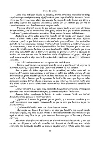 Trozos del Espejo 
Como si se hubiesen puesto de acuerdo, ambos hermanos exhalaron un largo 
suspiro que para mí fueron muy significativos, y en cuyo final dijo de nuevo Laura: 
-Creo que lo veremos más claro aún cuando hagamos de todo lo que nos dices, y 
que estoy segura nos seguirás enseñando, centro de las charlas que de vez en 
cuando solemos tener los dos cuando vengo a verlo. 
- Y yo me alegraré mucho de que así sea, porque todo lo que gira alrededor 
del ser humano, son los temas de la vida, pero, hablar de lo que estamos hablando, 
“es el tema”, y este sólo encierra en sí las ideas y conocimientos del Universo. 
Acababa de decir estas palabras cuando me dí cuenta que apenas podía 
verlos a ellos; tanto Laura como Guillermo eran imágenes un poco difusas, 
entonces reparé en que había oscurecido bastante, y entendí que ellos no habían 
querido en estos momentos romper el ritmo de mi exposición y posterior diálogo. 
En ese momento, Laura se levantó y encendió la luz de la lámpara que estaba en el 
rincón. El estudio quedó bañado con una iluminación cálida e indirecta que se me 
hizo muy agradable. Iba a decir algo, cuando la puerta se abrió y apareció la 
madre con una sonrisa que lo inundaba todo; dirigiéndose al grupo, dijo que 
tendrían que contarle algo acerca de eso tan interesante que, al parecer, estábamos 
tratando. 
- ¡Ya te lo contaremos mamá! -se apresuró a decir Laura. 
- Venía a deciros que estoy preparando la mesa, y quería saber si Jorge se va 
a quedar a cenar, ¿se quedará? -dijo Leonor sin apartar de ella sonrisa. 
Aun a pesar de haber reparado en la oscuridad, no había sido así con 
respecto del tiempo transcurrido, y mirando el reloj que estaba encima de uno 
delos muebles, pude advertir que habían dado las nueve de la noche, por lo que me 
limité a decirle a Leonor que le agradecía la invitación pero, que hoy no debía 
quedarme, aunque dejé en el aire la promesa de que lo haría, con mucho gusto, otro 
día, si me volvía a invitar claro; este comentario lo hice ofreciéndole también una 
sonrisa. 
Leonor me miró a los ojos muy fijamente diciéndome que no me preocupara, 
que en su casa estaría invitado siempre, y siempre que yo así lo deseara. 
Apenas había terminado de hablar la madre, cuando Guillermo insistió 
diciendo que me quedara a comer con ellos. 
- ¡Quédate! A mamá le gustará que te quedes, y a nosotros también y así 
tendremos tiempo para seguir conversando ya que no creo que Laura se vaya con 
esta nochecita. 
- ¡Qué remedio! -dijo Laura con cierto tono de broma. 
- ¿Lo siento por todos! Y creedme si os digo que también por mí. Me siento 
muy a gusto pero, hoy debo volver pronto a casa; sinceramente he de reconocer que 
aquí me siento muy bien, la paz y la armonía hacen en general buenas y blancas 
energías. 
Abandoné el confortable silloncito en el que había estado sentado y una vez 
en pie, me dispuse a salir del estudio. Me despedí de Guillermo, que estaba 
sonriente, con un fuerte apretón de manos, apretón que el retuvo entre las suyas 
32 
 