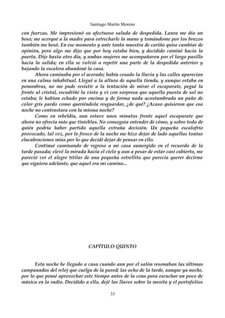 Santiago Martín Moreno 
con fuerzas. Me impresionó su afectuoso saludo de despedida. Laura me dio un 
beso; me acerqué a la madre para estrecharle la mano y tomándome por los brazos 
también me besó. En ese momento y ante tanta muestra de cariño quise cambiar de 
opinión, pero algo me dijo que por hoy estaba bien, y decidido caminé hacia la 
puerta. Dije hasta otro día, y ambas mujeres me acompañaron por el largo pasillo 
hacia la salida; en ella se volvió a repetir una parte de la despedida anterior y 
bajando la escalera abandoné la casa. 
Ahora caminaba por el acerado; había cesado la lluvia y las calles aparecían 
en una calma inhabitual. Llegué a la altura de aquella tienda, y aunque estaba en 
penumbras, no me pude resistir a la tentación de mirar el escaparate, pegué la 
frente al cristal, escudriñé la vista y vi con sorpresa que aquella puesta de sol no 
estaba; le habían echado por encima y de forma nada acostumbrada un paño de 
color gris pardo como queriéndola resguardar, ¿de qué? ¿Acaso quisieron que esa 
noche no contrastara con la misma noche? 
Como en rebeldía, aun estuve unos minutos frente aquel escaparate que 
ahora no ofrecía más que tinieblas. No conseguía entender de cómo, y sobre todo de 
quién podría haber partido aquella extraña decisión. Un pequeño escalofrío 
provocado, tal vez, por lo fresco de la noche me hizo dejar de lado aquellas tontas 
elucubraciones mías por lo que decidí dejar de pensar en ello. 
Continué caminando de regreso a mi casa sumergido en el recuerdo de la 
tarde pasada; elevé la mirada hacia el cielo y aun a pesar de estar casi cubierto, me 
pareció ver el alegre titilar de una pequeña estrellita que parecía querer decirme 
que siguiera adelante, que aquel era mi camino... 
CAPÍTULO QUINTO 
Esta noche he llegado a casa cuando aun por el salón resonaban las últimas 
campanadas del reloj que cuelga de la pared; las ocho de la tarde, aunque ya noche, 
por lo que pensé aprovechar este tiempo antes de la cena para escuchar un poco de 
música en la radio. Decidido a ello, dejé las llaves sobre la mesita y el portafolios 
33 
 