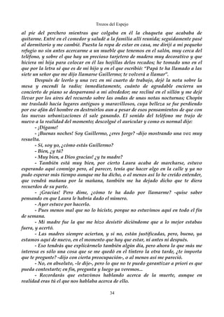 Trozos del Espejo 
al pie del perchero mientras que colgaba en él la chaqueta que acababa de 
quitarme. Entré en el comedor y saludé a la familia allí reunida; seguidamente pasé 
al dormitorio y me cambié. Puesta la ropa de estar en casa, me dirijí a mi pequeño 
refugio no sin antes acercarme a un mueble que tenemos en el salón, muy cerca del 
teléfono, y sobre el que hay un precioso tarjetero de madera muy decorativo y que 
hiciera mi hija para colocar en él las hojillas delos recados; he tomado uno en el 
que por la letra sé que es de mi hijo y en el que escribió: “Papá te ha llamado a las 
siete un señor que me dijo llamarse Guillermo; te volverá a llamar”. 
Después de leerlo y una vez en mi cuarto de trabajo, dejé la nota sobre la 
mesa y encendí la radio; inmediatamente, cuánto de agradable encierra un 
concierto de piano se desparramó a mi alrededor; me recliné en el sillón y me dejé 
llevar por los aires del recuerdo sobre las ondas de unas notas nocturnas; Chopín 
me trasladó hacia lugares antiguos y maravillosos, cuya belleza se fue perdiendo 
por ese afán del hombre en destruirlos aun a pesar de esos pensamientos de que con 
las nuevas urbanizaciones él sale ganando. El sonido del teléfono me trajo de 
nuevo a la realidad del momento; descolgué el auricular y como es normal dije: 
- ¡Dígame! 
- ¡Buenas noches! Soy Guillermo, ¿eres Jorge? -dijo mostrando una voz muy 
resuelta. 
- Sí, soy yo, ¿cómo estás Guillermo? 
- Bien, ¿y tú? 
- Muy bien, a Dios gracias! ¿y tu madre? 
- También está muy bien, por cierto Laura acaba de marcharse, estuvo 
esperando aquí conmigo pero, al parecer, tenía que hacer algo en la calle y ya no 
pudo esperar más tiempo aunque me ha dicho, o al menos así lo he creído entender, 
que vendrá mañana por la mañana, también me ha dejado dicho que te diera 
recuerdos de su parte. 
- ¡Gracias! Pero dime, ¿cómo te ha dado por llamarme? -quise saber 
pensando en que Laura le habría dado el número. 
- Ayer estuve por hacerlo. 
- Pues menos mal que no lo hiciste, porque no estuvimos aquí en todo el fin 
de semana. 
- Mi madre fue la que me hizo desistir diciéndome que a lo mejor estabas 
fuera, y acertó. 
- Las madres siempre aciertan, y si no, están justificadas, pero, bueno, ya 
estamos aquí de nuevo, en el momento que hay que estar, ni antes ni después. 
- Eso tendrás que explicármelo también algún día, pero ahora lo que más me 
interesa es sólo una cosa que se me quedó en el tintero la otra tarde, ¿te importa 
que te pregunte? -dijo con cierta preocupación-, o al menos así me pareció. 
- No, en absoluto, -le dije-, pero lo que no te puedo garantizar a priori es que 
pueda contestarte; en fin, pregunta y luego ya veremos... 
- Recordarás que estuvimos hablando acerca de la muerte, aunque en 
realidad eras tú el que nos hablaba acerca de ello. 
34 
 