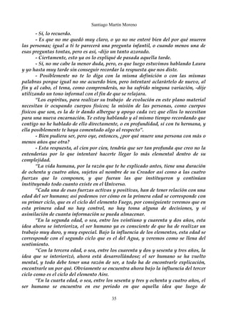 Santiago Martín Moreno 
- Sí, lo recuerdo. 
- Es que no me quedó muy claro, o yo no me enteré bien del por qué mueren 
las personas; igual a ti te parecerá una pregunta infantil, o cuando menos una de 
esas preguntas tontas, pero es así, -dijo un tanto azorado. 
- Ciertamente, esto ya os lo expliqué de pasada aquella tarde. 
- Sí, no me cabe la menor duda, pero, es que luego estuvimos hablando Laura 
y yo hasta muy tarde sin conseguir recordar la respuesta que nos diste. 
- Posiblemente no te lo diga con la misma definición o con las mismas 
palabras porque igual no me acuerdo bien, pero intentaré aclarártelo de nuevo, al 
fin y al cabo, el tema, como comprenderás, no ha sufrido ninguna variación, -dije 
utilizando un tono informal con el fin de que se relajara. 
“Los espíritus, para realizar su trabajo de evolución en este plano material 
necesitan ir ocupando cuerpos físicos; la misión de las personas, como cuerpos 
físicos que son, es la de ir dando albergue y apoyo cada vez que ellos lo necesitan 
para una nueva encarnación. Te estoy hablando y al mismo tiempo recordando que 
contigo no he hablado de ello directamente, o en profundidad, sí con tu hermana, y 
ella posiblemente te haya comentado algo al respecto”. 
- Bien pudiera ser, pero oye, entonces, ¿por qué muere una persona con más o 
menos años que otra? 
- Esta respuesta, al cien por cien, tendría que ser tan profunda que creo no la 
entenderías por lo que intentaré hacerte llegar lo más elemental dentro de su 
complejidad. 
“La vida humana, por la razón que te he explicado antes, tiene una duración 
de ochenta y cuatro años, sujetos al nombre de su Creador así como a las cuatro 
fuerzas que lo componen, y que fueran las que instituyeron y continúan 
instituyendo todo cuanto existe en el Universo. 
“Cada una de esas fuerzas activas y positivas, han de tener relación con una 
edad del ser humano; así podemos ver cómo en la primera edad se corresponde con 
su primer ciclo, que es el ciclo del elemento Fuego, por consiguiente veremos que en 
esta primera edad no hay control, no hay toma alguna de decisiones, y sí 
asimilación de cuanta información se pueda almacenar. 
“En la segunda edad, o sea, entre los veintiuno y cuarenta y dos años, esta 
idea ahora se interioriza, el ser humano ya es consciente de que ha de realizar un 
trabajo muy duro, y muy especial. Bajo la influencia de los elementos, esta edad se 
corresponde con el segundo ciclo que es el del Agua, y veremos como se llena del 
sentimiento. 
“Con la tercera edad, o sea, entre los cuarenta y dos y sesenta y tres años, la 
idea que se interiorizó, ahora está desarrollándose; el ser humano se ha vuelto 
mental, y todo debe tener una razón de ser, a todo ha de encontrarle explicación, 
encontrarle un por qué. Obviamente se encuentra ahora bajo la influencia del tercer 
ciclo como es el ciclo del elemento Aire. 
“En la cuarta edad, o sea, entre los sesenta y tres y ochenta y cuatro años, el 
ser humano se encuentra en ese periodo en que aquella idea que luego de 
35 
 