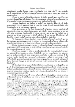 Santiago Martín Moreno 
mencionaste aquello de: ¿que razón o explicación tiene todo esto? A veces no todo 
puede ser explicado perfectamente por el ser humano, y mucho menos que pueda ser 
comprensivo. 
“Como ya sabes, el Espíritu, después de haber pasado por los diferentes 
reinos: Mineral, Vegetal, Animal, llega dentro de este mismo al genero humano; en 
él ocupará el primer cuerpo para comenzar una evolución diferente. 
- Ahora, haciendo un inciso, te pediré que intentes liberarte de todo 
pensamiento extraño y pongas toda tu atención, ya que deberás hacer trabajar a tu 
imaginación en lo que te voy a exponer. 
“Bien, ya tenemos a ése Espíritu ocupando el primer cuerpo. Mediante el 
ejemplo siguiente, esa situación la vamos a trasladar a una escuela en la que un 
niño está ocupando (realizando) el primer curso, y en la que su trabajo va a 
consistir en llegar a alcanzar un título al final de su carrera. El niño será el 
Espíritu, el curso será el cuerpo y la escuela será el plano Material. 
“Ya tenemos al niño en el primer curso. Gracias al estudio aplicado y a su 
buen comportamiento, aprobará el examen y, abandonando el curso y la escuela 
estará de vacaciones en un lugar determinado para volver el curso próximo. 
“El año siguiente, en su progresión, el niño entrará en el segundo curso, y así 
de forma repetitiva, gracias a su aplicación y a su siempre buen comportamiento 
irá avanzando curso tras curso. 
“Continúo... aunque el niño va aprobando todos los cursos, lo cierto es que 
no todos se terminan con la misma facilidad, y así nos encontramos con algunos 
que se acabaron dejando una asignatura pendiente, o sólo una materia de la 
misma. ¿tendrá ése niño que regresar el próximo año a realizar el curso entero? ¡no! 
volverá sólo y exclusivamente para aprobar ese poquito que le quedó, y lo podrá 
hacer fuera de tiempo, y así de esta manera poder conseguir la tan anhelada 
titulación. 
“De igual forma se comporta la vida humana. Cuando se ha llegado a un 
grado de evolución, en cuyas últimas encarnaciones iba quedando pendiente algo 
de hacer, en la siguiente ya sólo queda venir a ultimar, y esa última misión puede 
consistir en dar una alegría a alguien tan sólo con el nacimiento o con un más o 
menos corto periodo de vida. 
“Evidentemente, se puede pensar el que alguien diga: ¿Cómo puede ser esto, 
si la muerte sea a la edad que sea sólo es causa de tristeza? Aquí entran dos 
factores principales. 
“El caso de la persona que lo acepta con resignación absoluta porque dice 
acatar lo que el Padre dispuso, y el caso de la persona que no lo acepta, en cuya 
situación es muy posible que esa última misión haya sido la de habérsele podido 
aplicar la ley de “Karma”, ya sabes, aquella ley de causa y efecto. 
“Debes tener siempre en cuenta que es muy difícil que el ser humano acepte 
nuestros extraños aunque propios destinos. No se podría entender, aunque se 
conociera, el amplio abanico de medios que se utilizan. Tú también debes 
acordarte, particularmente, de aquello que se dice también sobre aquello de que 
37 
 