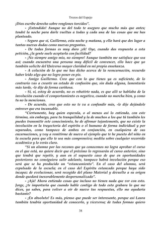 Trozos del Espejo 
¡Dios escribe derecho sobre renglones torcidos”. 
- ¡Entendido! Aunque no del todo te aseguro que mucho más que antes; 
tendré la noche para darle vueltas a todas y cada una de las cosas que me has 
planteado. 
- Seguro que sí, Guillermo, esta noche y mañana, y ello hará que des lugar a 
tantas nuevas dudas como nuevas preguntas. 
- De todas formas es muy duro ¡eh! Oye, cuando das respuesta a esta 
petición, ¿la gente suele aceptarla con facilidad? 
- ¡No siempre amigo mio, no siempre! Aunque también me satisface que sea 
así; cuando encuentro una persona muy difícil de convencer, ello hace que yo 
también solicite del Universo mayor claridad en mi propia enseñanza. 
- A colación de lo que me has dicho acerca de la reencarnación, recuerdo 
haber leído algo que no logro poner en pie. 
- Amigo Guillermo. Creo que con lo que tienes ya es suficiente, de lo 
contrario vas a crearte un estado de confusión que, sin duda alguna, lamentarás 
más tarde, -le dije de forma cariñosa. 
- Sí, si, estoy de acuerdo, no es rebatirte nada, es que allí se hablaba de la 
involución cuando el comportamiento es negativo, cuando no marcha bien, y como 
tu no la mencionas. 
- De acuerdo, creo que esto no te va a confundir más, -le dije dejándole 
entrever que era incansable. 
“Ciertamente, hay quien especula, o al menos así lo entiendo, con este 
término, sin embargo, para tu tranquilidad y la de muchos a los que tú también les 
puedes transmitir este conocimiento, he de afirmar tajantemente, que no existe la 
involución en la trayectoria del espíritu o el humano de forma individual y por 
separados, como tampoco de ambos en conjunción, en cualquiera de sus 
encarnaciones, y voy a remitirme de nuevo al ejemplo que te he puesto del niño en 
la escuela para que ello te sea más comprensivo; medita sobre cualquier recorrido 
académico y lo verás claro. 
“Si un alumno por las razones que ya conocemos no logra aprobar el curso 
en el que está, no quiere decir que el próximo lo regresarán al curso anterior, sino 
que tendrá que repetir, y aun en el supuesto caso de que en oportunidades 
posteriores no consiguiera salir adelante, tampoco habrá involución porque eso 
será que se ha producido un “estancamiento”. En el caso del alumno, será 
expulsado de la escuela; en el caso del Espíritu estancado porque haya sido 
incapaz de evolucionar, será recogido del plano Material y devuelto a su origen 
donde quedará inexorablemente despersonalizado”. 
- ¡Ajá! Ahora entiendo cosas que incluso no tienen nada que ver con esto. 
Jorge, ¿te importaría que cuando hable contigo de todo esto grabara lo que me 
dices, ya sabes, para volver a oír de nuevo tus respuestas, ello me ayudaría 
bastante? 
- ¡En absoluto! Es más, pienso que puede ser interesante, porque así Laura 
también tendría oportunidad de conocerlo, y viceversa; de todas formas quiero 
38 
 