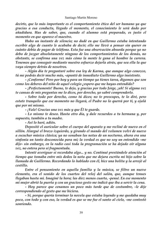 Santiago Martín Moreno 
decirte, que lo más importante es el comportamiento ético del ser humano ya que 
gracias a esa conducta, llegado el momento, el conocimiento le será dado por 
añadidura. Has de saber, que, cuando el alumno está preparado, es justo el 
momento en que aparece el maestro. 
Hubo un instante de silencio; no dudé en que Guillermo estaba intentando 
escribir algo de cuanto le acababa de decir; ello me llevó a pensar sin querer en 
cuánto debía de pagar de teléfono. Esta fue una observación absurda porque yo no 
debo de juzgar absolutamente ninguno de los comportamientos de los demás, no 
obstante, se confirma una vez más cómo la mente le gana al hombre la carrera. 
Tenemos que conseguir mediante nuestro esfuerzo dejarla atrás, que sea ella la que 
vaya siempre detrás de nosotros. 
- Algún día te preguntaré sobre esa ley de Karma, que aunque algo conozco, 
tú me podrás decir mucho más, -apuntó de inmediato Guillermo algo insistente. 
- ¡Conforme! Pero por hoy y para un tiempo ya tienes tarea, digamos que son 
como los deberes del niño de aquel colegio ¿espero que me hayas entendido? 
- ¡Perfectamente! Bueno, te dejo, y gracias por todo Jorge, ¡ah! Si alguna vez 
te cansas de mis preguntas me lo dices, por derecho, yo sabré comprenderlo. 
- Sobre todo por derecho, como tú dices; no te preocupes, te lo diré, pero 
estate tranquilo que ese momento no llegará, el Padre no lo querrá por ti, y ojalá 
que por mi mismo. 
- ¡Vale! Gracias una vez más y que Él te guarde. 
- Lo mismo te deseo. Hasta otro día, y dale recuerdos a tu hermana y, por 
supuesto, también a tu madre. 
- Así lo haré, adiós. 
Deposité el auricular sobre el cuerpo del aparato y me recliné de nuevo en el 
sillón. Alargué el brazo izquierdo, y girando el mando del volumen volví de nuevo 
a escuchar música clásica; ya no sonaban las notas de un nocturno, ahora era una 
sinfonía un tanto desconocida para mi; la verdad es que no soy un entendido -me 
dije- sin embargo, en la radio casi toda la programación se ha dejado oír alguna 
vez, no entera pero sí fragmentada. 
Intenté averiguar si recordaba algo... y no. Continué prestándole atención al 
tiempo que tomaba entre mis dedos la nota que me dejara escrita mi hijo sobre la 
llamada de Guillermo. Recordando lo hablado con él, hice una bolita y la arrojé al 
cestillo. 
Entre el pensamiento en aquella familia y la música, se filtro un nuevo 
elemento, era el sonido de los cuartos del reloj del salón, que, aunque tenues 
llegaban hasta mi. Imaginé la hora; las diez menos cuarto, -pensé. En ese momento 
mi mujer abrió la puerta y con un gracioso gesto me indicó que iba a servir la cena. 
- Hoy parece que cenamos un poco más tarde que de costumbre, -le dije 
correspondiendo al gesto que me hiciera. 
- Sí, porque quería terminar la novela que estaba leyendo y me quedaba muy 
poco, con todo y con eso, la verdad es que se me fue el santo al cielo, -me contestó 
sonriendo. 
39 
 