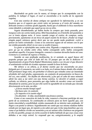 Trozos del Espejo 
Haciéndole un gesto con la mano, al tiempo que lo acompañaba con la 
palabra, le indiqué el lugar, el cual se encontraba a la vuelta de la siguiente 
esquina. 
Con una sonrisa de dama antigua me agradeció la información, y en esa 
frontera que es el espacio que existe entre mi persona y el resto del mundo, un 
delicado aroma a violetas quedó jugando, hasta que el ambiente le hizo marcharse 
como dándole a entender que aquel ya no era su sitio. 
Seguía deambulando; ya había hecho la compra que tenía pensada, pero 
tampoco esto me corría tanta prisa. Miré buscándome en el bolsillo del pantalón a 
ver si tenía alguna nota. A veces cuando vengo al centro, de compras, suelo, 
previamente, apuntarme en un trozo de papel cuanto he de hacer. ¡Nada! no tengo 
ningún papel; entonces quiere decir que no me queda nada pendiente -volví a 
pensar un tanto extrañado-. Como si no estuviera seguro de mi mismo con lo que 
me estaba pasando; ¡bien! en ese caso se acabó el paseo. 
La gente se apretujaba una contra otra, llegando a empujarse en ocasiones, 
pero yo ya no estaba entre ellos; había conseguido salir, había conseguido 
sacudirme aquello. Con paso tranquilo, comencé a caminar devuelta hasta mi casa. 
Comencé a a caminar de regreso a Triana... 
Sumida en una profunda meditación, la vi sentada en aquel banco del 
pequeño parque que está al lado del río. El parque que un día le dedicara el 
Ayuntamiento al gran Poeta Rafael Montesinos; junto a ese río por el que discurre 
el sentimiento vestido de rizadas espumas cuando lo besa la brisa. 
Me detuve a su altura, y al darme cuenta que me encontraba un poco 
fatigado por el cansancio, me senté a su lado, en el mismo banco donde ella estaba. 
Allí permanecí largo rato, sin perturbar el silencio que reinaba como eje imantado 
alrededor del cual giraba, seguramente, un conjunto de pensamientos en busca de, 
tal vez, una salida... No dejaba de observarla, y fue que al cabo de unos minutos 
abrió los ojos y me miró con una tierna sonrisa. Le devolví el saludo y seguí 
callado, en silencio, pues presentía que algo había de suceder; como así ocurrió. 
Abandonó la sonrisa, pero no por ello varió lo agradable de su mirada que clavada 
directamente en la mía, me dijo: 
- ¿Llevas mucho tiempo aquí? 
- Un buen rato -le contesté. 
-¿Te importa si te cuento algo? 
- En absoluto -le dije, mostrándole una franca sonrisa. 
Como si me conociera de toda la vida, comenzó a hacerme partícipe de una 
parte de su existencia. Yo continuaba en silencio para no herir aquello que, con 
tanta sinceridad y sensibilidad, estaba emanando de su interior más profundo. Al 
llegar a un punto se detuvo. Seguidamente me contó que esa misma mañana había 
estado por un lugar que, de repente y sin saber por qué, le fue muy familiar; que era 
como si ya hubiese vivido ese momento y en ese mismo sitio. Entonces me preguntó 
si ello era posible, porque en cierta ocasión le había hablado de que esas cosas eran 
debidas a un viaje astral. Le respondí que no, categóricamente; y le amplié 
4 
 