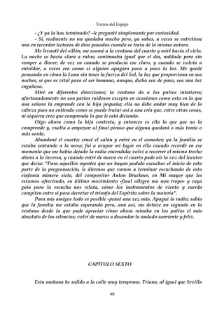 Trozos del Espejo 
- ¿Y ya la has terminado? -le pregunté simplemente por curiosidad. 
- Sí, realmente no me quedaba mucho pero, ya sabes, a veces se entretiene 
una en recordar lecturas de días pasados cuando se trata de la misma autora. 
Me levanté del sillón, me asomé a la ventana del cuarto y miré hacia el cielo. 
La noche se hacía clara a ratos; continuaba igual que el día, nublado pero sin 
romper a llover; de vez en cuando se producía ese claro, y cuando se volvía a 
entoldar, a veces era como si alguien apagara poco a poco la luz. Me quedé 
pensando en cómo la Luna sin tener la fuerza del Sol, la luz que proporciona en sus 
noches, si que es vital para el ser humano, aunque, dicho sea de paso, sea una luz 
engañosa. 
Miré en diferentes direcciones; la ventana da a los patios interiores; 
afortunadamente no son patios ruidosos excepto en ocasiones como esta en la que 
una señora la emprende con la hija pequeña; ella no debe andar muy bien de la 
cabeza pues no entiendo como se puede tratar así a una cría que, entre otras cosas, 
ni siquiera creo que comprenda lo que le está diciendo. 
Oigo ahora como la hija contesta, y entonces es ella la que que no la 
comprende y, vuelta a empezar; al final pienso que alguna quedará o más tonta o 
más sorda. 
Abandoné el cuarto; crucé el salón y entré en el comedor; ya la familia se 
estaba sentando a la mesa; fui a ocupar mi lugar en ella cuando recordé en ese 
momento que me había dejado la radio encendida; volví a recorrer el mismo trecho 
ahora a la inversa, y cuando entré de nuevo en el cuarto pude oír la voz del locutor 
que decía: “Para aquellos oyentes que no hayan podido escuchar el inicio de esta 
parte de la programación, le diremos que vamos a terminar escuchando de esta 
sinfonía número siete, del compositor Anton Bruckner, en Mi mayor que les 
estamos ofreciendo, su último movimiento -final allegro ma non tropo- y cuya 
guía para la escucha nos relata, cómo los instrumentos de viento y cuerda 
compiten entre sí para decretar el triunfo del Espíritu sobre la materia”. 
Para mis amigos todo es posible -pensé una vez más. Apagué la radio; sabía 
que la familia me estaba esperando pero, aun así, me detuve un segundo en la 
ventana desde la que pude apreciar cómo ahora reinaba en los patios el más 
absoluto de los silencios; volví de nuevo a desandar lo andado sonriente y feliz. 
CAPÍTULO SEXTO 
Esta mañana he salido a la calle muy temprano. Triana, al igual que Sevilla 
40 
 