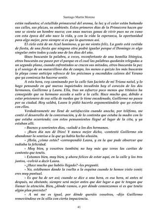 Santiago Martín Moreno 
están radiantes; el estallido primaveral del aroma, la luz y el color están bañando 
sus calles, sus plazas, su ambiente. Estos primeros días de la Primavera hacen que 
uno se sienta un hombre nuevo; con unas nuevas ganas de vivir pues no en vano 
con esta época del año nace la vida, y con la vida la esperanza, la oportunidad 
para algo mejor, pero siempre si es que lo queremos así. 
El cielo está de un Azul luminoso, y yo me siento feliz. La gente está vestida 
de fiesta, de una fiesta que ninguna otra podrá igualar porque el Domingo es algo 
singular entre todos y cada uno de los días del año. 
Unos buscarán la palabra, a veces, reconfortante de una homilía litúrgica, 
otros buscarán ese paseo por el parque en el cual las palabras quedarán relegadas a 
un segundo plano, cuando enfrentados se crucen sus miradas, otros buscarán la paz 
y el sosiego de un maravilloso día de campo, los menos o quizás los más buscarán 
la playa como anticipo refresco de los próximos y encendidos calores del Verano 
que ya comienza ha hacerse sentir. 
A esta hora, voy caminando por la calle San Jacinto de mi Triana natal, y lo 
hago pensando en qué nuevas inquietudes invadirán hoy el corazón de los dos 
hermanos, Guillermo y Laura. Ella, tras un esfuerzo poco menos que titánico ha 
conseguido que su hermano acceda a salir a la calle. Hace mucho que, debido a 
estar prisionero de esa silla de ruedas que le tiene encadenado, Guillermo no pasea 
por su ciudad. Hoy saldrá, Laura le pidió hacerlo argumentándole que yo estaría 
con ellos. 
Verdaderamente me llené de satisfacción cuando anoche, por teléfono, me 
contó el desarrollo de la conversación, y de lo contenta que estaba la madre con lo 
que estaba ocurriendo; con estos pensamientos llegué al lugar de la cita, y ya 
estaban allí. 
- Buenos y sonrientes días, -saludé a los dos hermanos. 
- ¡Buen día nos dé Dios! Y nunca mejor dicho, -contestó Guillermo sin 
abandonar la sonrisa a la que yo había hecho alusión. 
- ¡Hola, ¿cómo estás? -correspondió Laura, y en la que pude observar que 
radiaba la felicidad. 
- Muy bien, y vosotros también; no hay más que veros las caritas de 
contento que tenéis. 
- Estamos bien, muy bien, y ahora felices de estar aquí, en la calle y los tres 
juntos, -volvió a decir Laura. 
- ¿Hace mucho que habéis llegado? -les pregunté. 
- No, estábamos dando la vuelta a la esquina cuando te hemos visto venir; 
eres muy puntual. 
- Es que ha de ser así; cuando se dice a una hora, es esa hora, ni antes ni 
después, no obstante, siempre será mejor antes que dar lugar a que te tengan que 
llamar la atención. Bien, ¿dónde vamos, o por dónde comenzamos si es que tenéis 
algún plan previsto? 
- A mi me es igual, por dónde queráis vosotros, -dijo Guillermo 
removiéndose en la silla con cierta impaciencia. 
41 
 