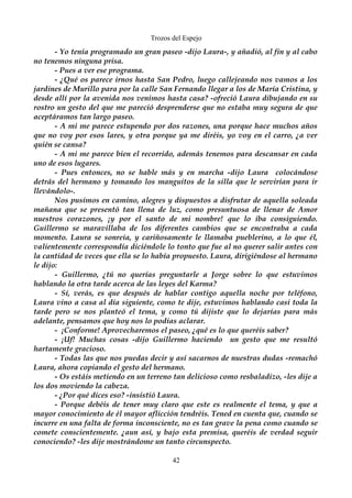 Trozos del Espejo 
- Yo tenía programado un gran paseo -dijo Laura-, y añadió, al fin y al cabo 
no tenemos ninguna prisa. 
- Pues a ver ese programa. 
- ¿Qué os parece irnos hasta San Pedro, luego callejeando nos vamos a los 
jardines de Murillo para por la calle San Fernando llegar a los de María Cristina, y 
desde allí por la avenida nos venimos hasta casa? -ofreció Laura dibujando en su 
rostro un gesto del que me pareció desprenderse que no estaba muy segura de que 
aceptáramos tan largo paseo. 
- A mi me parece estupendo por dos razones, una porque hace muchos años 
que no voy por esos lares, y otra porque ya me diréis, yo voy en el carro, ¿a ver 
quién se cansa? 
- A mi me parece bien el recorrido, además tenemos para descansar en cada 
uno de esos lugares. 
- Pues entonces, no se hable más y en marcha -dijo Laura colocándose 
detrás del hermano y tomando los manguitos de la silla que le servirían para ir 
llevándolo-. 
Nos pusimos en camino, alegres y dispuestos a disfrutar de aquella soleada 
mañana que se presentó tan llena de luz, como presuntuosa de llenar de Amor 
nuestros corazones, ¡y por el santo de mi nombre! que lo iba consiguiendo. 
Guillermo se maravillaba de los diferentes cambios que se encontraba a cada 
momento. Laura se sonreía, y cariñosamente le llamaba pueblerino, a lo que él, 
valientemente correspondía diciéndole lo tonto que fue al no querer salir antes con 
la cantidad de veces que ella se lo había propuesto. Laura, dirigiéndose al hermano 
le dijo:- 
Guillermo, ¿tú no querías preguntarle a Jorge sobre lo que estuvimos 
hablando la otra tarde acerca de las leyes del Karma? 
- Sí, verás, es que después de hablar contigo aquella noche por teléfono, 
Laura vino a casa al día siguiente, como te dije, estuvimos hablando casi toda la 
tarde pero se nos planteó el tema, y como tú dijiste que lo dejarías para más 
adelante, pensamos que hoy nos lo podías aclarar. 
- ¡Conforme! Aprovecharemos el paseo, ¿qué es lo que queréis saber? 
- ¡Uf! Muchas cosas -dijo Guillermo haciendo un gesto que me resultó 
hartamente gracioso. 
- Todas las que nos puedas decir y así sacarnos de nuestras dudas -remachó 
Laura, ahora copiando el gesto del hermano. 
- Os estáis metiendo en un terreno tan delicioso como resbaladizo, -les dije a 
los dos moviendo la cabeza. 
- ¿Por qué dices eso? -insistió Laura. 
- Porque debéis de tener muy claro que este es realmente el tema, y que a 
mayor conocimiento de él mayor aflicción tendréis. Tened en cuenta que, cuando se 
incurre en una falta de forma inconsciente, no es tan grave la pena como cuando se 
comete conscientemente. ¿aun así, y bajo esta premisa, queréis de verdad seguir 
conociendo? -les dije mostrándome un tanto circunspecto. 
42 
 