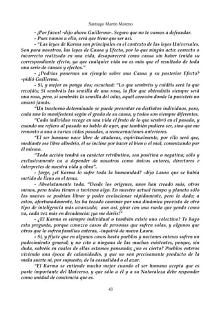 Santiago Martín Moreno 
- ¡Por favor! -dijo ahora Guillermo-. Seguro que no te vamos a defraudar. 
- Pues vamos a ello, será que tiene que ser así. 
- “Las leyes de Karma son principales en el contexto de las leyes Universales. 
Son para nosotros, las leyes de Causa y Efecto, por lo que ningún acto: correcto o 
incorrecto realizado en una vida, desaparecerá como causa sin haber tenido su 
correspondiente efecto, ya que cualquier vida no es más que el resultado de toda 
una serie de causas y efectos.” 
- ¿Podrías ponernos un ejemplo sobre una Causa y su posterior Efecto? 
-pidió Guillermo. 
- Sí, y mejor os pongo dos; escuchad: “Lo que sembréis y cuidéis será lo que 
recojáis; Si sembráis las semilla de una rosa, la flor que obtendréis siempre será 
una rosa, pero, si sembráis la semilla del odio, aquél corazón donde la pusisteis no 
amará jamás. 
“Un trastorno determinado se puede presentar en distintos individuos, pero, 
cada uno lo manifestará según el grado de su causa, y todas son siempre diferentes. 
“Cada individuo recoge en una vida el fruto de lo que sembró en el pasado, y 
cuando me refiero al pasado no hablo de ayer, que también pudiera ser, sino que me 
remonto a una o varias vidas pasadas, a reencarnaciones anteriores. 
“El ser humano nace libre de ataduras, espiritualmente, por ello será que, 
mediante ese libre albedrío, él se incline por hacer el bien o el mal, comenzando por 
él mismo. 
“Toda acción tendrá su carácter retributivo, sea positiva o negativa; sólo y 
exclusivamente va a depender de nosotros como únicos autores, directores e 
interpretes de nuestra vida y obra”. 
- Jorge, ¿el Karma lo sufre toda la humanidad? -dijo Laura que se había 
metido de lleno en el tema. 
- Absolutamente toda. “Desde los orígenes, unos han creado más, otros 
menos, pero todos tienen o tuvieron algo. En nuestro actual tiempo y planeta sólo 
los nuevos se podrían librar y poder evolucionar rápidamente, pero lo dudo; a 
estos, afortunadamente, les ha tocado caminar por una dinámica provista de otro 
tipo de inteligencia más avanzado; aun así, girar con una rueda que yendo como 
va, cada vez más en decadencia: ¡ya me diréis!” 
- ¿El Karma es siempre individual o también existe uno colectivo? Te hago 
esta pregunta, porque conozco casos de personas que sufren solas, y algunos que 
otros que lo sufren familias enteras, -inquirió de nuevo Laura. 
- Sí, y fíjate que en algunos casos hasta pueblos y naciones enteras sufren un 
padecimiento general; y no cito a ninguna de las muchas existentes, porque, sin 
duda, sabréis en cuales de ellas estamos pensando; ¿no es cierto? Pueblos enteros 
viviendo una época de calamidades, y que no son precisamente producto de la 
mala suerte ni, por supuesto, de la casualidad o el azar. 
“El Karma se entiende mucho mejor cuando el ser humano acepta que es 
parte importante del Universo, y que sólo a él y a su Naturaleza debe responder 
como unidad de conciencia que es. 
43 
 