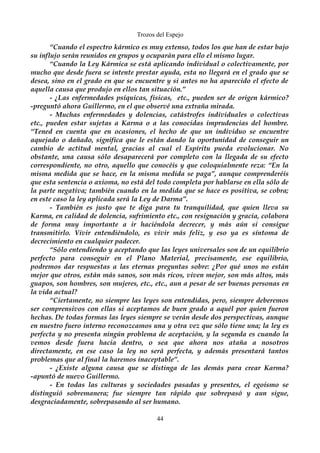 Trozos del Espejo 
“Cuando el espectro kármico es muy extenso, todos los que han de estar bajo 
su influjo serán reunidos en grupos y ocuparán para ello el mismo lugar. 
“Cuando la Ley Kármica se está aplicando individual o colectivamente, por 
mucho que desde fuera se intente prestar ayuda, esta no llegará en el grado que se 
desea, sino en el grado en que se encuentre y si antes no ha aparecido el efecto de 
aquella causa que produjo en ellos tan situación.” 
- ¿Las enfermedades psíquicas, físicas, etc., pueden ser de origen kármico? 
-preguntó ahora Guillermo, en el que observé una extraña mirada. 
- Muchas enfermedades y dolencias, catástrofes individuales o colectivas 
etc., pueden estar sujetas a Karma o a las conocidas imprudencias del hombre. 
“Tened en cuenta que en ocasiones, el hecho de que un individuo se encuentre 
aquejado o dañado, significa que le están dando la oportunidad de conseguir un 
cambio de actitud mental, gracias al cual el Espíritu pueda evolucionar. No 
obstante, una causa sólo desaparecerá por completo con la llegada de su efecto 
correspondiente, no otro, aquello que conocéis y que coloquialmente reza: “En la 
misma medida que se hace, en la misma medida se paga”, aunque comprenderéis 
que esta sentencia o axioma, no está del todo completa por hablarse en ella sólo de 
la parte negativa; también cuando en la medida que se hace es positiva, se cobra; 
en este caso la ley aplicada será la Ley de Darma”. 
- También es justo que te diga para tu tranquilidad, que quien lleva su 
Karma, en calidad de dolencia, sufrimiento etc., con resignación y gracia, colabora 
de forma muy importante a ir haciéndola decrecer, y más aún si consigue 
transmitirlo. Vivir entendiéndolo, es vivir más feliz, y eso ya es síntoma de 
decrecimiento en cualquier padecer. 
“Sólo entendiendo y aceptando que las leyes universales son de un equilibrio 
perfecto para conseguir en el Plano Material, precisamente, ese equilibrio, 
podremos dar respuestas a las eternas preguntas sobre: ¿Por qué unos no están 
mejor que otros, están más sanos, son más ricos, viven mejor, son más altos, más 
guapos, son hombres, son mujeres, etc., etc., aun a pesar de ser buenas personas en 
la vida actual? 
“Ciertamente, no siempre las leyes son entendidas, pero, siempre deberemos 
ser comprensivos con ellas si aceptamos de buen grado a aquél por quien fueron 
hechas. De todas formas las leyes siempre se verán desde dos perspectivas, aunque 
en nuestro fuero interno reconozcamos una y otra vez que sólo tiene una; la ley es 
perfecta y no presenta ningún problema de aceptación, y la segunda es cuando la 
vemos desde fuera hacia dentro, o sea que ahora nos ataña a nosotros 
directamente, en ese caso la ley no será perfecta, y además presentará tantos 
problemas que al final la haremos inaceptable”. 
- ¿Existe alguna causa que se distinga de las demás para crear Karma? 
-apuntó de nuevo Guillermo. 
- En todas las culturas y sociedades pasadas y presentes, el egoísmo se 
distinguió sobremanera; fue siempre tan rápido que sobrepasó y aun sigue, 
desgraciadamente, sobrepasando al ser humano. 
44 
 