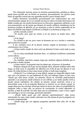 Santiago Martín Moreno 
“Ser altamente inocuos, puros en nuestros pensamientos, palabras y obras, 
puede hacer posible que no broten en nosotros, personalmente, los efectos como 
tales, de aquellas causas que nos aguardan mucho o poco tiempo atrás”. 
Ambos hermanos escuchaban pacientemente mis explicaciones; los veía 
entusiasmados aunque de vez en cuando movían la cabeza en todas direcciones; las 
dudas creadas por sus mentes hacían presa en ellos pero, seguíamos adelante, y con 
este pensamiento, me di cuenta que después de mucho callejear entrábamos en los 
hermosos jardines de Murillo; en ese momento y ante la visión confortable de un 
banco de ladrillo muy limpio, Guillermo se dirigió a su hermana y luego a mi. 
- ¿Estás cansada, Laura? 
- No mucho, pero aquí me siento y no me muevo en media hora, -dijo 
riéndose. 
- ¿Y tú, Jorge? 
- La verdad es que no, pero como tu hermana me va a invitar a sentarme, 
aprovecharé la ocasión. 
Y así, sentados cerca de la fuente central, erigida en homenaje a Colón, 
continuamos con el tema. 
- ¿Cómo estáis viendo de claro esta Ley Kármica? Cómo veréis todo es muy 
sencillo. 
- Yo la estoy asimilando bastante bien, -se adelantó Guillermo asintiendo 
con la cabeza. 
- ¿Y tú, Laura? 
- Yo, también, muy bien, aunque tengo que madurar algunos detalles que se 
me quedan a medio camino. 
- ¿Cómo cuales? -le pregunté ante las dudas que, al parecer, la frenaban. 
- Prefiero, después de lo que me has dejado claro, intentar meditar sobre ello; 
luego, en todo caso, te expondría mi reflexión con el fin de que me dijeras si voy 
mejor. De todas formas se hace muy cuesta arriba; es todo muy complejo. 
- ¡Perfecto! Y es verdad que es muy difícil, aunque no imposible digerir todo 
esto casi a la primera vez que hablamos de ello, sin embargo, fijaos en una cosa: 
“Desde que todo fuera creado, los planetas llevan un recorrido perfectamente 
ajustado a un proyecto, desde entonces en sus órbitas, y no todos pueden verlo y 
mucho menos entenderlo, las células en nuestro cuerpo material, viven y se 
desarrollan como si de un pequeño Universo se tratara; en ese mismo cuerpo, la 
sangre fluye por las arterias; mirad que hasta la tierra nos ofrece la posibilidad de 
imaginar sobre y bajo ella, un proceso de crecimiento en reinos diferentes al 
nuestro, y todo de acuerdo con unas leyes que no entendemos, o que a veces, según 
nos convenga o no nos convenga, querremos entender”. 
- ¿Puede haber gente que esté enferma espiritualmente? -dijo Laura 
entornando los ojos; cómo siendo coherente con ella misma de que la pregunta era 
un tanto comprometida. 
- ¡Desde luego que con algunas preguntas apuntáis bien alto, eh! -le dije 
sonriendo. 
45 
 