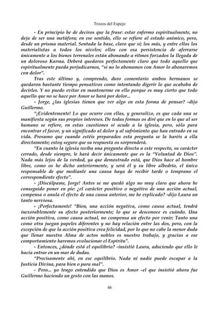 Trozos del Espejo 
- En principio he de deciros que la frase: estar enfermo espiritualmente, no 
deja de ser una metáfora; en ese sentido, ello se refiere al estado anímico, pero, 
desde un prisma material. Sentada la base, claro que sí; los más, y entre ellos los 
materialistas a todos los niveles; ellos con esa persistencia de aferrarse 
únicamente a los bienes terrenales están abonando a ritmos forzados la llegada de 
un doloroso Karma. Deberá quedaros perfectamente claro que todo aquello que 
espiritualmente pueda perjudicarnos, “si no lo abonamos con Amor lo abonaremos 
con dolor”. 
Tras este último y, comprendo, duro comentario ambos hermanos se 
quedaron bastante tiempo pensativos como intentando digerir lo que acababa de 
decirles. Y no puedo evitar en mantenerme en ello porque es muy cierto que todo 
aquello que no se hace por Amor se hará por dolor... 
- Jorge, ¿las iglesias tienen que ver algo en esta forma de pensar? -dijo 
Guillermo. 
“¡Evidentemente! Lo que ocurre con ellas, y generalizo, es que cada una se 
manifiesta según sus propios intereses. De todas formas os diré que en lo que al ser 
humano se refiere, en estas cuestiones sí acude a la iglesia, pero, sólo para 
encontrar el favor, y un significado al dolor y al sufrimiento que han entrado en su 
vida. Presumo que cuando estéis preparados esta pregunta se la haréis a ella 
directamente; estoy seguro que su respuesta os sorprenderá. 
“En cuanto la iglesia reciba una pregunta directa a este respecto, su carácter 
cerrado, desde siempre, le hará decir únicamente que es la “Voluntad de Dios”. 
Nada más lejos de la verdad, ya que demostrado está, que Dios hace al hombre 
libre, como os he dicho anteriormente, y será él y su libre albedrío, el único 
responsable de que mediante una causa haya de recibir tarde o temprano el 
correspondiente efecto”. 
- ¡Discúlpame, Jorge! Antes se me quedó algo no muy claro que ahora he 
conseguido poner en pie: ¿el carácter positivo o negativo de una acción actual, 
compensa o anula el efecto de una causa anterior, me he explicado? -dijo Laura un 
tanto nerviosa. 
- ¡Perfectamente! “Bien, una acción negativa, como causa actual, tendrá 
inexorablemente su efecto posteriormente; lo que se desconoce es cuándo. Una 
acción positiva, como causa actual, no compensa un efecto por venir; Tanto una 
como otra juegan papeles diferentes y no hay relación entre las dos, pero, con la 
excepción de que la acción positiva crea felicidad, por lo que no cabe la menor duda 
que llenar nuestra Alma de actos nobles es nuestro trabajo, y gracias a ese 
comportamiento haremos evolucionar el Espíritu”. 
- Entonces, ¿dónde está el equilibrio? -insistió Laura, aduciendo que ello le 
hacía entrar en un mar de dudas. 
“Precisamente ahí, en ese equilibrio. Nada ni nadie puede escapar a la 
Justicia Divina, para bien o para mal”. 
- Pero... yo tengo entendido que Dios es Amor -el que insistió ahora fue 
Guillermo haciendo un gesto con las manos. 
46 
 