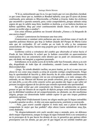 Santiago Martín Moreno 
“Y lo es, naturalmente que lo es. Lo que tenéis que ver con absoluta claridad, 
es que como Amor que es, también es Bondad infinita, cosa que Él ejerce de forma 
continuada, pero además es Misericordia, y Piedad, y Gracia, todos los etcéteras 
que encontréis o queráis sumarle, pero, como comprenderéis, porque además estoy 
seguro de que lo sabéis muy bien, también es Justicia, y si no hubiera Justicia no 
habría equilibrio. Hay que estar continuamente dando Amor, sin tan siquiera 
pensar en recibir algo a cambio”. 
Con estas últimas palabras me levanté diciendo: ¿Vamos a la búsqueda de 
una nueva etapa? 
- ¡Vamos! -contestaron los hermanos uno tras otro. 
Comenzamos a caminar entre palmeras que nos envolvían como el vuelo de 
aquellas palomas blancas que hoy se habían alejado del Parque de María Luisa 
más que de costumbre. El sol estaba ya en todo lo alto y las campanas 
anunciadoras del Ángelus, hacían muy poquito que se habían dejado de oír en una 
torre cercana. 
Guillermo volvía a extrañarse del cambio que observaba al mirar hacia el 
Prado de San Sebastián; le aclaré que lo habían convertido en aparcamientos 
municipales; hizo un comentario entre dientes que no pude oír claramente, pero 
que, sin duda, me imaginé, y seguimos paseando. 
Entrábamos en la ancha acera de la bella calle San Fernando, ahora y en este 
día, despoblada de todo tipo de estudiantes, cuando Laura mirando hacia la 
Universidad dijo: 
- Jorge, he estado dándole vueltas, un poco tontas, ya lo sé, a una cosa que 
ahora la veo como muy simple; y estoy de acuerdo contigo completamente. Tengo 
hoy la oportunidad de hacerlo y, debo hacerlo; he de estar dando continuamente 
Amor a mis semejantes aunque este no sea correspondido, y es más: aunque ello, 
entiendo, no me liberará del Karma que pueda arrastrar, pero, que me ayudará a 
ser más feliz, y con ello evito cometer actos que puedan dar lugar a que sobre mi 
persona recaigan algunos de los efectos que estarán esperando una oportunidad. 
No pude evitar que este comentario me llenara de satisfacción; no quiero 
pensar en que me llenara de un orgullo de defecto porque sería crearme un Karma 
por la debilidad vanidosa de mi comportamiento, no obstante, me dio muchísima 
alegría, porque así demostraba haber sabido captar lo que mis torpes palabras 
quisieron expresar. 
- ¡Muy bien! Perfectamente Laura; me alegra mucho que lo hayas entendido; 
te puedes apuntar un diez, -le dije con sana aquiescencia, sonriente y convencido. 
- Pero, ¿que ocurre cuando alguien te trata mal, aun a pesar de haberte 
comportado lo mejor que has podido? -dijo ahora Laura mirándome muy fija, 
como dudando. 
“Sí, desgraciadamente esto suele suceder muy a menudo, pero, no debemos 
darle mayor importancia, aunque la tenga; tú sigue tratando bien a ese semejante y 
no te preocupes de lo que hacen los demás; de eso, te garantizo que quienes deben 
preocuparse son los demás, ya que por lo que hagan en ese sentido tendrán que 
47 
 