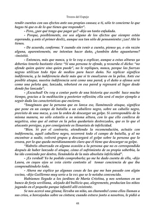 Trozos del Espejo 
rendir cuentas con sus efectos ante sus propias causas; a ti, sólo te concierne lo que 
hagas tú que es de lo que tienes que responder”. 
- Pero, ¿por qué tengo que pagar yo? -dijo un tanto enfadada. 
- Porque, posiblemente, ese sea alguno de los efectos que siempre están 
esperando, y ante el primer desliz, aunque sea tan sólo de pensamiento: ¡zas! Ahí lo 
tienes. 
- De acuerdo, conforme. Y cuando sin venir a cuento, pienso yo, o sin razón 
alguna, aparentemente, me intentan hacer daño, ¿también debo aguantarme? 
-insistió. 
- Entonces, más que nunca, y te lo voy a explicar, aunque a estas alturas ya 
deberías tenerlo bastante claro: “Si una persona te ofende, y recuerda el dicho: “no 
ofende quien quiere sino quien puede”, no le repliques, nunca, porque las fuerzas 
negras utilizan todo tipo de medios para hacer daño. No replicar significa 
indiferencia, y la indiferencia duele más que si te ensalzaras en la pelea. Ante ese 
posible ataque, nuestra indiferencia será como una pared, y el daño u ofensa será 
como una pelota que, lanzada, rebotará en esa pared y regresará al lugar desde 
donde fue lanzada”. 
- ¡Escuchad! Os voy a contar parte de una historia que escribí hace mucho 
tiempo, gracias a la meditación y posterior reflexión; ella será el mejor ejemplo a 
seguir dada las características que encierra. 
“Imaginaos que la persona que os lanza ese, llamémosle ataque, significa 
que pone en un campo de batalla a un caballero negro, sobre un caballo negro, 
provisto de una maza, y con la orden de descargar un golpe. Si correspondéis de la 
misma manera, no sólo estaréis a su misma altura, con lo que ello conlleva de 
negativo, sino que al entrar en la pelea quedaríais destrozados, que es lo que el 
atacante persigue, y por consiguiente os llenaríais de infelicidad. 
“Bien. Si por el contrario, atendiendo la recomendación, actuáis con 
indiferencia, aquél caballero negro, recorrerá todo el campo de batalla, y al no 
encontrar a nadie, volverá grupas y descargará el golpe sobre la persona que lo 
creara, por lo que queda meridianamente claro que él tiene que descargar su golpe. 
“Habréis observado en alguna ocasión a la persona que no es correspondida 
después de haber lanzado el ataque, cómo el sufrimiento de su propia soberbia, la 
ha ido comiendo por dentro, llenándola de la más absoluta infelicidad”. 
- ¡Es verdad! Yo he podido comprobarlo; yo me he dado cuenta de ello, -dijo 
Laura, en cuyos ojos se veía cierto contento al tomar conciencia de que iba 
comprendiéndolo todo. 
- Ahora me explico yo algunas cosas de las que me han pasado con algún 
vecino, -dijo Guillermo muy serio a la vez que se le notaba convencido. 
Habíamos llegado a los jardines de María Cristina, y nos sentamos en un 
banco de forja sevillana, alejado del bullicio que, alegremente, producían los niños 
jugando en el pequeño parque infantil allí existente. 
Se nos acercó una gitana; llevaba un niño, un churumbel como ellos llaman a 
sus críos, a horcajadas sobre su cintura; cuando estuvo junto a nosotros, le pidió a 
48 
 
